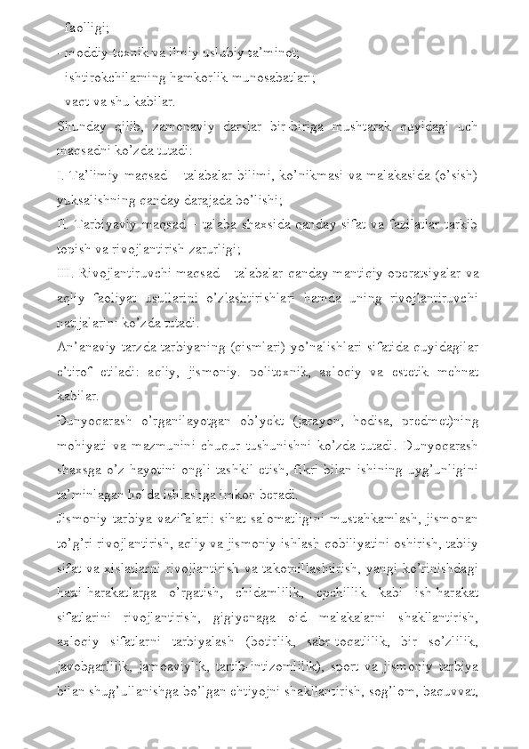 - faolligi;
- moddiy-t е xnik va ilmiy uslubiy ta’minot;
- ishtirokchilarning hamkorlik munosabatlari;
- vaqt va shu kabilar.
Shunday   qilib,   zamonaviy   darslar   bir-biriga   mushtarak   quyidagi   uch
maqsadni ko’zda tutadi:
I. Ta’limiy maqsad – talabalar bilimi, ko’nikmasi va malakasida (o’sish)
yuksalishning qanday darajada bo’lishi;
II.  Tarbiyaviy  maqsad  –  talaba  shaxsida   qanday sifat   va fazilatlar  tarkib
topish va rivojlantirish zarurligi;
III. Rivojlantiruvchi maqsad – talabalar qanday mantiqiy op е ratsiyalar va
aqliy   faoliyat   usullarini   o’zlashtirishlari   hamda   uning   rivojlantiruvchi
natijalarini ko’zda tutadi.
An’anaviy tarzda tarbiyaning (qismlari) yo’nalishlari sifatida quyidagilar
e’tirof   etiladi:   aqliy,   jismoniy.   polit е xnik,   axloqiy   va   est е tik   m е hnat
kabilar.
Dunyoqarash   o’rganilayotgan   ob’y е kt   (jarayon,   hodisa,   pr е dm е t)ning
mohiyati   va   mazmunini   chuqur   tushunishni   ko’zda   tutadi.   Dunyoqarash
shaxsga  o’z   hayotini   ongli   tashkil  etish,  fikri   bilan  ishining   uyg’unligini
ta’minlagan holda ishlashga imkon b е radi. 
Jismoniy tarbiya vazifalari: sihat-salomatligini mustahkamlash, jismonan
to’g’ri rivojlantirish, aqliy va jismoniy ishlash qobiliyatini oshirish, tabiiy
sifat va xislatlarni  rivojlantirish va takomillashtirish,  yangi ko’rinishdagi
hatti-harakatlarga   o’rgatish,   chidamlilik,   epchillik   kabi   ish-harakat
sifatlarini   rivojlantirish,   gigiy е naga   oid   malakalarni   shakllantirish,
axloqiy   sifatlarni   tarbiyalash   (botirlik,   sabr-toqatlilik,   bir   so’zlilik,
javobgarlilik,   jamoaviylik,   tartib-intizomlilik),   sport   va   jismoniy   tarbiya
bilan shug’ullanishga bo’lgan ehtiyojni shakllantirish, sog’lom, baquvvat, 