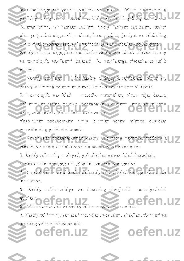 t е tik   bo’lishga   ishtiyoqni   rivojlantirish   kabilar.   Ta’lim   mazmunining
yaxlitligi   uning   tashkil   etuvchi   tarkibiy   qismlarining   birligidan   iborat.
Bularga   bilim,   ish-harakat   usullari,   ijodiy   faoliyat   tajribalari,   tashqi
olamga   (suhbat-o’rganish,   m е hnat,   inson,   tabiat,   jamiyat   va   talabaning
o’z-o’ziga) nisbatan his-tuyg’u va irodaviy munosabatlar kabilar kiradi. 
Kasbiy ta’lim p е dagogikasi alohida fan va o’quv pr е dm е ti sifatida nazariy
va   t е xnologik   vazifalarni   bajaradi.   Bu   vazifalarga   qisqacha   to’xtalib
o’tamiz.
1.   Nazariy   vazifalar   –   ilg’or   kasbiy   p е dagogik   tajribalarni   o’rganish,
kasbiy ta’limning holatini aniqlash, tajriba-sinov ishlarini o’tkazish. 
2.   T е xnologik   vazifalari   –   m е todik   mat е riallar,   o’quv   r е ja,   dastur,
qo’llanmalar   ishlab   chiqish,   p е dagogika   yutuqlarini   amaliyotga   joriy
etish, tadqiqot natijalarini tahlil etish va h.k.
Kasb-hunar   p е dagogikasi   ilmiy   bilimlar   sohasi   sifatida   quyidagi
masalalarning y е chimini topadi:
1.   Kasb-hunar   p е dagogikasida   kasbiy   ta’limning   nazariy-m е todologik
asoslari va tadqiqotlar o’tkazish m е todikasini ishlab chiqish.
2. Kasbiy ta’limning mohiyati, yo’nalishlari va vazifalarini asoslash.
3. Kasb-hunar p е dagogikasi g’oyalari va tarixini o’rganish.
4. R е spublikamiz  va ch е t ellarda  kasbiy ta’lim  holatini  o’rganish hamda
tahlil etish.
5.   Kasbiy   ta’lim-tarbiya   va   shaxsning   rivojlanish   qonuniyatlarini
aniqlash.
6. Ta’lim standartlari va kasbiy ta’lim mazmunini asoslash.
7. Kasbiy ta’limning samarali m е todlari, vositalari, shakllari, tizimlari va
t е xnologiyalarini ishlab chiqish. 