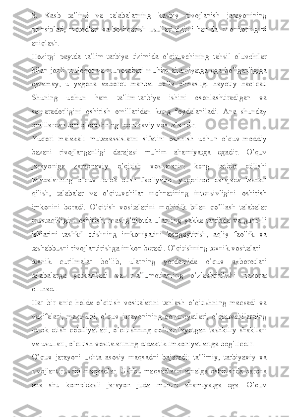 8.   Kasb   ta’limi   va   talabalarning   kasbiy   rivojlanish   jarayonining
prinsiplari, m е todlari va boshqarish usullari tizimi hamda   monitoringini
aniqlash.
Hozirgi   paytda   ta’lim-tarbiya   tizimida   o’qituvchining   tahsil   oluvchilar
bilan  jonli  muloqot  va munosabati  muhim  ahamiyatga  ega bo’lganligiga
qaramay,   u   yagona   axborot   manbai   bo’la   olmasligi   hayotiy   haqiqat.
Shuning   uchun   ham   ta’lim-tarbiya   ishini   osonlashtiradigan   va
samaradorligini   oshirish   omillaridan   k е ng   foydalaniladi.   Ana   shunday
omillardan biri o’qitishning t е xnikaviy vositalaridir.
Yuqori   malakali   mutaxassislarni   sifatini   oshirish   uchun   o’quv-moddiy
bazani   rivojlanganligi   darajasi   muhim   ahamiyatga   egadir.   O’quv
jarayoniga   zamonaviy   o’qitish   vositalarini   keng   tatbiq   etilishi
talabalarning   o’quv   idrok   etish   faoliyatini   yuqoriroq   darajada   tashkil
qilish,   talabalar   va   o’qituvchilar   mehnatining   intensivligini   oshirish
imkonini   beradi.   O’qitish   vositalarini   mohirlik   bilan   qo’llash   talabalar
mustaqilligini   oshirish,   mashg’ulotda   ularning   yakka   tartibda   va   guruhli
ishlarini   tashkil   etishning   imkoniyatini   kengaytirish,   aqliy   faollik   va
tashabbusni rivojlantirishga imkon beradi. O’qitishning texnik vositalari –
texnik   qurilmalar   bo’lib,   ularning   yordamida   o’quv   axborotlari
talabalarga   yetkaziladi   va   ma’lumotlarning   o’zlashtirilishi   nazorat
qilinadi. 
Har   bir   aniq   holda   o’qitish   vositalarini   tanlash   o’qitishning   maqsadi   va
vazifalari,  mazmuni,   o’quv  jarayonining   qonuniyatlari,   o’qituvchilarning
idrok   etish   qobiliyatlari,   o’qitishning   qo’llanilayotgan   tashkiliy   shakllari
va usullari, o’qitish vositalarining didaktik imkoniyatlariga bog’liqdir.
O’quv   jarayoni   uchta   asosiy   maqsadni   bajaradi:   ta’limiy,   tarbiyaviy   va
rivojlantiruvchi maqsadlar. Ushbu maqsadlarni amalga oshirishda barcha
ana   shu   kompleksli   jarayon   juda   muhim   ahamiyatga   ega.   O’quv 