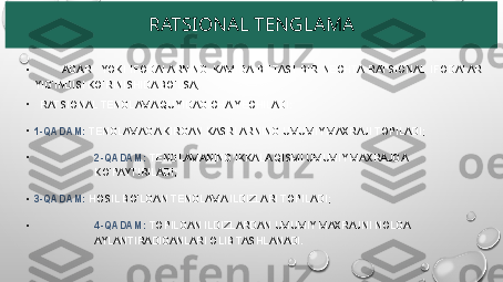 RATSIONAL TENGLAMA
•
            AGAR    YOKI  IFODALARNING  KAMIDA  BITTASI  BIR  NECHTA  RATSIONAL  IFODALAR 
YIG‘INDISI KO‘RINISHIDA BO‘LSA,
•
   RATSIONAL TENGLAMA QUYIDAGICHA YECHILADI:
•
1-QADAM:  TENGLAMAGA KIRGAN KASRLARNING UMUMIY MAXRAJI TOPILADI;
•
2-QADAM:  TENGLAMANING IKKALA QISMI UMUMIY MAXRAJGA 
KO‘PAYTIRILADI;
•
3-QADAM:  HOSIL BO‘LGAN TENGLAMA ILDIZLARI TOPILADI;
•
4-QADAM:  TOPILGAN ILDIZLARDAN UMUMIY MAXRAJNI NOLGA 
AYLANTIRADIGANLARI OLIB TASHLANADI. 