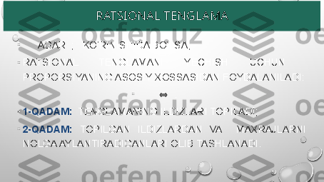 RATSIONAL TENGLAMA
•
       AGAR  ;   KO‘RINISHIDA BO‘LSA,
•
RATSIONAL  TENGLAMANI  YECHISH  UCHUN   
PROPORSIYANING ASOSIY XOSSASIDAN FOYDALANILADI:
•
     ⇔ .
•
1-QADAM:   TENGLAMANING ILDIZLARI TOPILADI;
•
2-QADAM:  TOPILGAN  ILDIZLARDAN  VA    MAXRAJLARNI 
NOLGA AYLANTIRADIGANLARI OLIB TASHLANADI. 