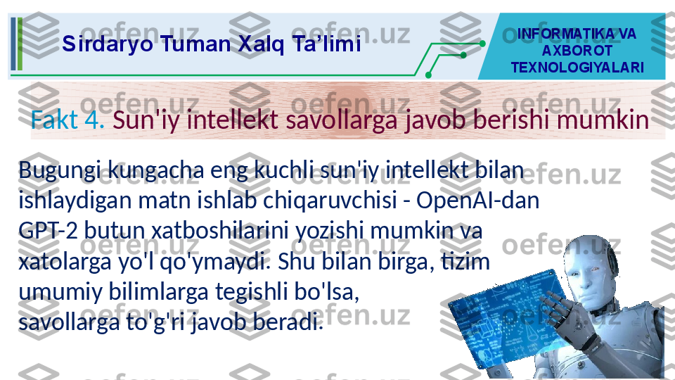 Fakt 4.   Sun'iy intellekt savollarga javob berishi mumkinSirdaryo Tuman Xalq Ta’limi INFORMATIKA VA 
AXBOROT 
TEXNOLOGIYALARI
Bugungi kungacha eng kuchli sun'iy intellekt bilan 
ishlaydigan matn ishlab chiqaruvchisi - OpenAI-dan 
GPT-2 butun xatboshilarini yozishi mumkin va 
xatolarga yo'l qo'ymaydi. Shu bilan birga, tizim 
umumiy bilimlarga tegishli bo'lsa, 
savollarga to'g'ri javob beradi.
  