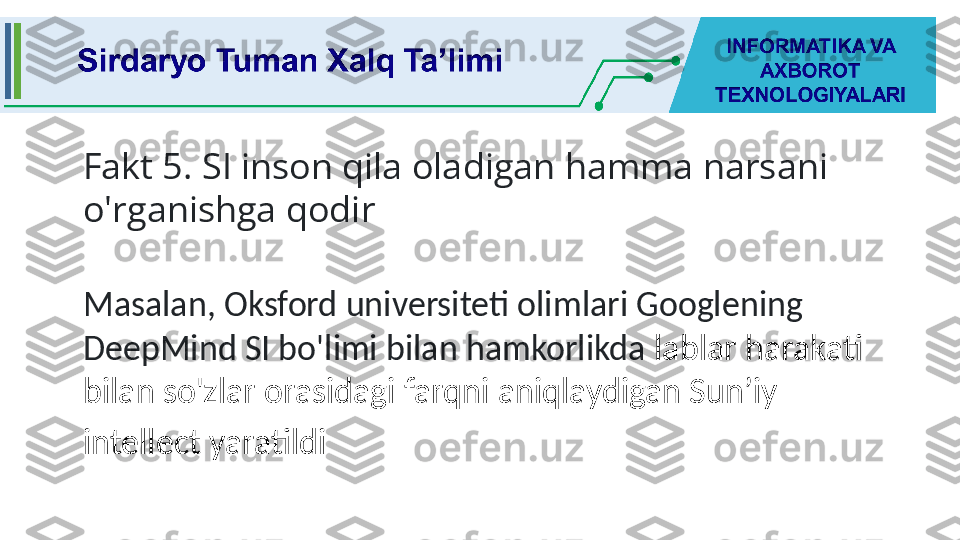 Fakt 5. SI inson qila oladigan hamma narsani 
o'rganishga qodir
Masalan, Oksford universiteti olimlari Googlening 
DeepMind SI bo'limi bilan hamkorlikda  lablar harakati 
bilan so'zlar orasidagi farqni aniqlaydigan Sun’iy 
intellect yaratildi   