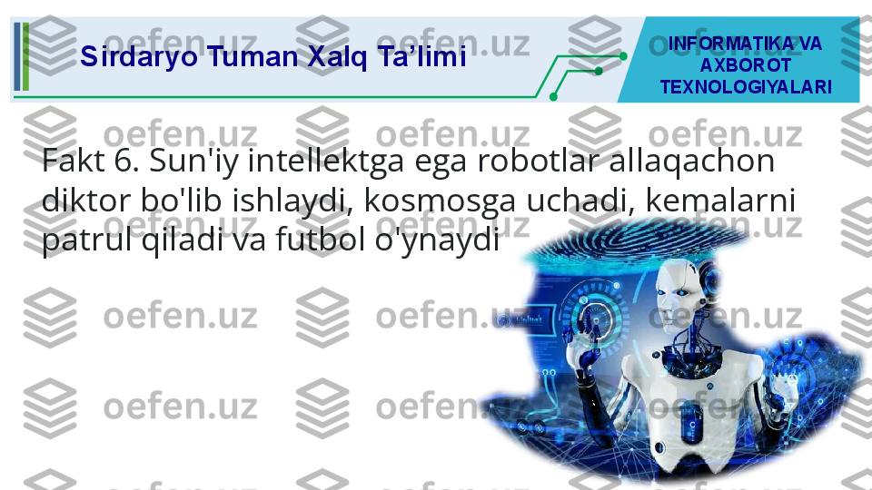 Sirdaryo Tuman Xalq Ta’limi INFORMATIKA VA 
AXBOROT 
TEXNOLOGIYALARI
Fakt 6. Sun'iy intellektga ega robotlar allaqachon 
diktor bo'lib ishlaydi, kosmosga uchadi, kemalarni 
patrul qiladi va futbol o'ynaydi 