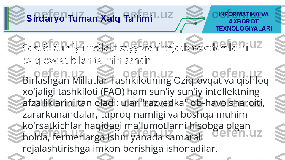 Sirdaryo Tuman Xalq Ta’limi INFORMATIKA VA 
AXBOROT 
TEXNOLOGIYALARI
Fakt 8. Sun'iy intellekt sayyorani tejash va odamlarni 
oziq-ovqat bilan ta'minlashdir
Birlashgan Millatlar Tashkilotining Oziq-ovqat va qishloq 
xo'jaligi tashkiloti (FAO) ham sun'iy sun'iy intellektning 
afzalliklarini tan oladi: ular "razvedka" ob-havo sharoiti, 
zararkunandalar, tuproq namligi va boshqa muhim 
ko'rsatkichlar haqidagi ma'lumotlarni hisobga olgan 
holda, fermerlarga ishni yanada samarali 
rejalashtirishga imkon berishiga ishonadilar. 