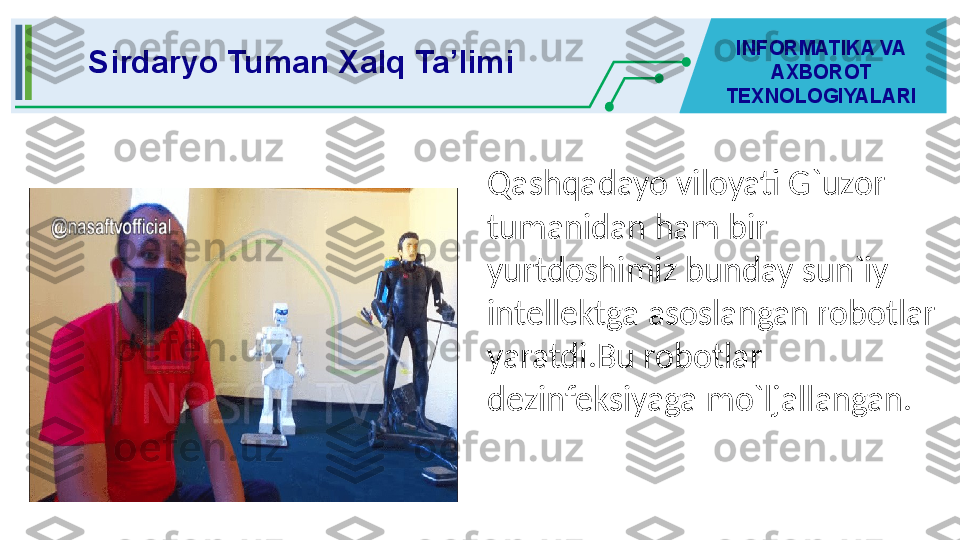 Qashqadayo viloyati G`uzor 
tumanidan ham bir 
yurtdoshimiz bunday sun`iy 
intellektga asoslangan robotlar 
yaratdi.Bu robotlar 
dezinfeksiyaga mo`ljallangan.  Sirdaryo Tuman Xalq Ta’limi INFORMATIKA VA 
AXBOROT 
TEXNOLOGIYALARI 