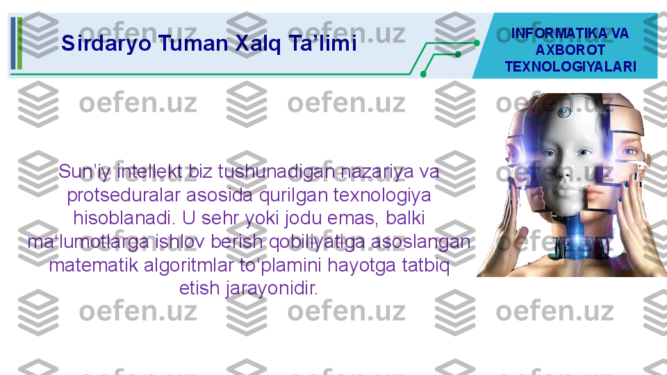 Sun’iy intellekt biz tushunadigan nazariya va 
protseduralar asosida qurilgan texnologiya 
hisoblanadi. U sehr yoki jodu emas, balki 
ma‘lumotlarga ishlov berish qobiliyatiga asoslangan 
matematik algoritmlar to‘plamini hayotga tatbiq 
etish jarayonidir.Sirdaryo Tuman Xalq Ta’limi INFORMATIKA VA 
AXBOROT 
TEXNOLOGIYALARI 