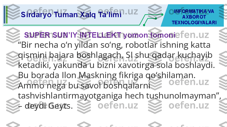 SUPER SUN’IY INTELLEKT yomon tomoni  Sirdaryo Tuman Xalq Ta’limi INFORMATIKA VA 
AXBOROT 
TEXNOLOGIYALARI
“ Bir necha o‘n yildan so‘ng, robotlar ishning katta 
qismini bajara boshlagach, SI shu qadar kuchayib 
ketadiki, yakunda u bizni xavotirga sola boshlaydi. 
Bu borada Ilon   Maskning fikriga qo‘shilaman. 
Ammo nega bu savol boshqalarni 
tashvishlantirmayotganiga hech tushunolmayman”, 
– deydi Geyts. 