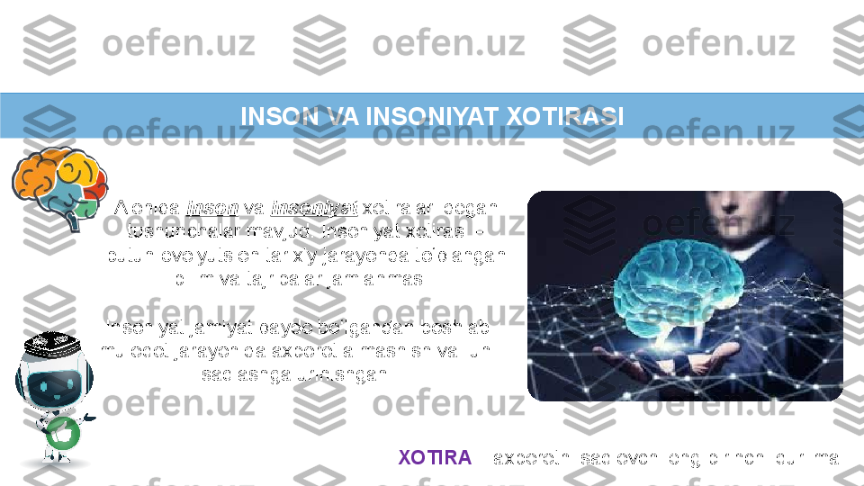 INSON VA INSONIYAT XOTIRASI
Insoniyat jamiyat paydo bo‘lgandan boshlab 
muloqot jarayonida axborot almashish va  uni 
saqlashga urinishgan.
XOTIRA  – axborotni saqlovchi eng birinchi qurilma.Alohida  inson  va  insoniyat  xotiralari degan 
tushunchalar mavjud. Insoniyat xotirasi – 
butun evolyutsion tarixiy jarayonda to‘plangan 
bilim va tajribalar jamlanmasi.  