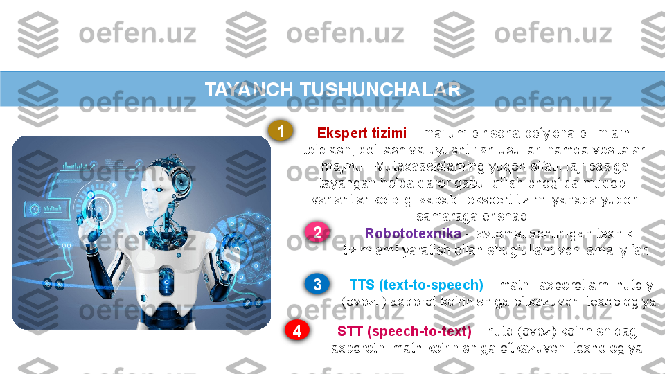 TAYANCH TUSHUNCHALAR
Ekspert tizimi   – ma’lum bir soha bo‘yicha bilimlarni 
to‘plash, qo‘llash va uyushtirish   usullari hamda vositalari 
majmui. Mutaxassislarning yuqori sifatli tajribasiga 
tayangan   holda qaror qabul qilish chog‘ida muqobil 
variantlar ko‘pligi sababli ekspert tizimi   yanada yuqori 
samaraga erishadi.
Robototexnika   – avtomatlashtirilgan texnik  
tizimlarni yaratish bilan shug‘ullanuvchi   amaliy fan.
TTS (text-to-speech)  – matnli axborotlarni nutqiy 
(ovozli) axborot ko‘rinishiga   o‘tkazuvchi texnologiya.
STT (speech-to-text)  – nutq (ovoz) ko‘rinishidagi 
axborotni matn ko‘rinishiga   o‘tkazuvchi texnologiya.1
32
4 