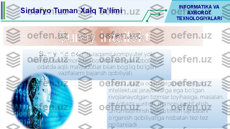 Sirdaryo Tuman Xalq Ta’limi INFORMATIKA VA 
AXBOROT 
TEXNOLOGIYALARI
Sun’iy intellekt
Ushbu atama odamlarga xos bo'lgan 
intellektual jarayonlarga ega bo'lgan 
rivojlanayotgan tizimlar loyihasiga, masalan, 
mulohaza yuritish, ma'noni kashf etish, 
umumlashtirish yoki o'tmish tajribasini 
o'rganish qobiliyatiga nisbatan tez-tez 
qo'llaniladiSun’iy intellekt- (SI), raqamli kompyuter yoki 
kompyuter tomonidan boshqariladigan robotning 
odatda aqlli mavjudotlar bilan bog'liq bo'lgan 
vazifalarni bajarish qobiliyati..  