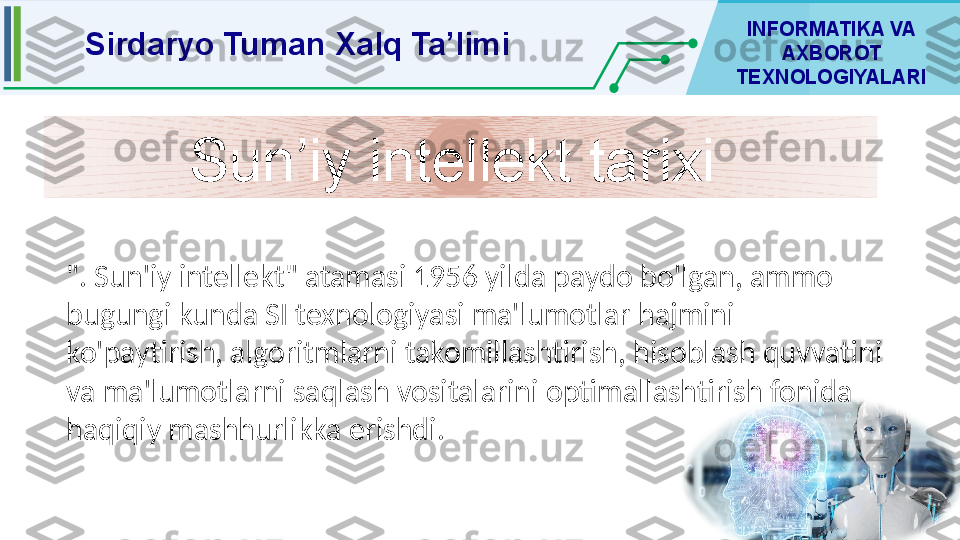 F	o	to	s	u	ra	tla	r 	
o	‘tg	a	n	 d	a	v	r 	
s	iy	m	o	la	rin	i 	
k	o	‘ris	h	 im	k	o	n	in	i 	y	a	ra	tu	v	c	h	i 	
v	o	s	ita	la	rd	a	n	 b	iri Sirdaryo Tuman Xalq Ta’limi INFORMATIKA VA 
AXBOROT 
TEXNOLOGIYALARI
". Sun'iy intellekt" atamasi 1956 yilda paydo bo'lgan, ammo 
bugungi kunda SI texnologiyasi ma'lumotlar hajmini 
ko'paytirish, algoritmlarni takomillashtirish, hisoblash quvvatini 
va ma'lumotlarni saqlash vositalarini optimallashtirish fonida 
haqiqiy mashhurlikka erishdi.  Sun’iy intellekt tarixi  