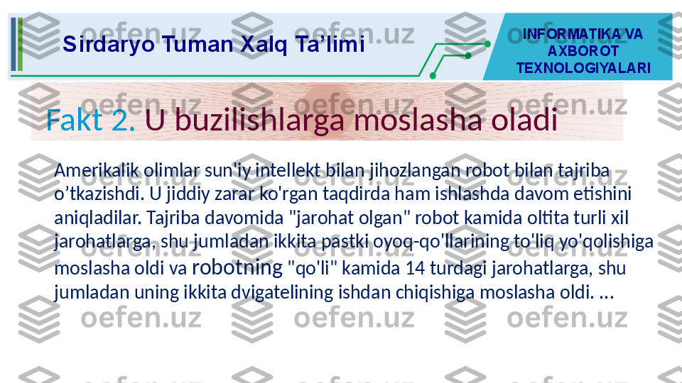 Sirdaryo Tuman Xalq Ta’limi INFORMATIKA VA 
AXBOROT 
TEXNOLOGIYALARI
Fakt 2.  U buzilishlarga moslasha oladi
Amerikalik olimlar sun'iy intellekt bilan jihozlangan robot bilan tajriba 
o’tkazishdi. U jiddiy zarar ko'rgan taqdirda ham ishlashda davom etishini 
aniqladilar. Tajriba davomida "jarohat olgan" robot kamida oltita turli xil 
jarohatlarga, shu jumladan ikkita pastki oyoq-qo'llarining to'liq yo'qolishiga 
moslasha oldi va  robotning  "qo'li" kamida 14 turdagi jarohatlarga, shu 
jumladan uning ikkita dvigatelining ishdan chiqishiga moslasha oldi. ...
  