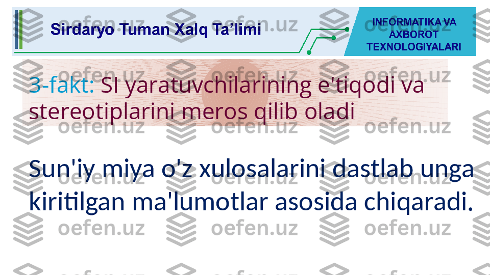 3-fakt:  SI yaratuvchilarining e'tiqodi va 
stereotiplarini meros qilib oladi
Sun'iy miya o'z xulosalarini dastlab unga 
kiritilgan ma'lumotlar asosida chiqaradi. 