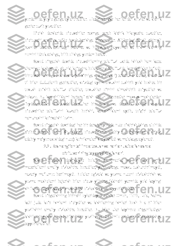 yordamida yoyiq gapga aylantiradilar. Ular o‘rgangan harflaridan so‘zlar va kichik
gapiar tuzib yozadilar.
O‘qish   darslarida   o‘quvchilar   rasmga   qarab   kichik   hikoyacha   tuzadilar,
o‘qituvchi   savoliga   to‘liq   javob   berishga   o‘rganadilar.   Alifbedagi   rangli,   chiroyli
rasmlar   tevarak-atrofdagi   predmet   va   hodisalar,   hayvonlar   va   o‘simliklaming
nomini idrok etishga, bilib olishga yordam beradi.
Savod   o‘rgatish   davrida   o‘quvchilaming   talaffuzi   ustida   ishlash   ham   katta
ahamiyat kasb etadi, chunki ko‘pgina bolalaming talaffuzida kamchiliklar bo‘ladi:
bir tovush o‘rniga boshqasini (sh   o‘rniga s, e   o‘rniga i )   talaffuz qiladilar, chuchuk
til  bilan  duduqlanib  gapiradilar,  so‘zdagi   ayrim   tovushni   tushirib yoki  boshqa   bir
tovush   qo‘shib   talaffuz   qiladilar,   tovushlar   o‘rnini   almashtirib   qo‘yadilar   va
hokazo.   Bu   kamchiliklami   bartaraf   etish   uchun   logopedlar   maxsus   mashqlardan
foydalanadilar.   O‘qituvchi   ham   har   bir   darsda   va   darsdan   tashqari   vaqtda
o‘quvchilar   talaffuzini   kuzatib   borishi,   kamchiliklami   aytib,   to‘g‘ri   talaffuz
namunasini ko‘rsatishi lozim.
Savod o‘rgatish davridagi har bir dars jarayonida nutq o‘stirish ishiga alohida
e’tibor   qaratish   lozim.   Shundagina   o‘quvchilarda   adabiy   nutq   (shevalar   ta’sirisiz,
adabiy me’yor asosidagi nutq) ko‘nikmalari shakllanadi va malakaga aylanadi. 
2.2 . Boshlang‘ich ta’limda tovush va harflar ustida ishlashda
o‘qituvchining tayyorgarlik ishlari .
Savod   o‘rgatish   davridayoq   bolalar   grammatika   va   imlodan   ayrim
materiallarni   amaliy   o‘zlashtira   boradilar,   ya’ni   ularga   mavzu   tushuntirilmaydi,
nazariy   ma’lumot   berilmaydi.   Bolalar   og‘zaki   va   yozma   nutqni   o‘zlashtirish   va
yozma   mashqlarni   bajarish   bilan   o‘quv   yilining   ikkinchi   yarmida   yoki   keyingi
sinflarda o‘rganiladigan mavzulami o‘zlashtirishga tayyorlanadilar.
Savod   o‘rgatishning   birinchi   oylaridayoq   bolalar   Omon,   Tolib,   Lola,   Naima
kabi   juda   ko‘p   ismlami   o‘qiydilar   va   kishilarning   ismlari   bosh   h   a   rf   bilan
yozilishini   amaliy   o‘zlashtira   boradilar.   Bu   bilan   ular   keyinroq   o‘rganiladigan
kishilarning ismi bosh harflar bilan yozilishiga   doir imlo qoidasini o‘zlashtirishga
tayyorlanadilar. 