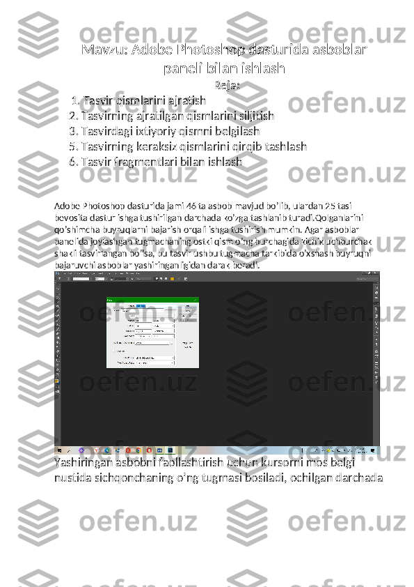 Mavzu:  Adobe Photoshop dasturida asboblar
paneli bilan ishlash
Reja:
  1. Tasvir qismlarini ajratish 
2. Tasvirning ajratilgan qismlarini siljitish 
3. Tasvirdagi ixtiyoriy qismni belgilash 
5. Tasvirning keraksiz qismlarini qirqib tashlash 
6. Tasvir fragmentlari bilan ishlash 
Adobe Photoshop dasturida jami 46 ta asbob mavjud bo’lib, ulardan 25 tasi 
bevosita dastur ishga tushirilgan darchada ko’zga tashlanib turadi.Qolganlarini 
qo’shimcha buyruqlarni bajarish orqali ishga tushirish mumkin. Agar asboblar 
panelida joylashgan tugmachaning ostki qism o’ng burchagida kichik uchburchak 
shakli tasvirlangan bo’lsa, bu tasvir ushbu tugmacha tarkibida o’xshash buyruqni 
bajaruvchi asboblar yashiringanligidan darak beradi.
Yashiringan asbobni faollashtirish uchun kursorni mos belgi 
nustida sichqonchaning o’ng tugmasi bosiladi, ochilgan darchada 