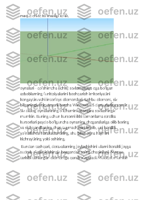 mavjud chiziq bo’lmasligi kerak.
oynalari - qo'shimcha (ichki) sozlamalarga ega bo'lgan 
asboblarning funktsiyalarini boshqarish imkoniyatini 
kengaytiruvchi interfeys elementlari  Ushbu element, siz 
bilganingizdek, deyarli barcha Windows OS dasturlariga xosdir. 
Siz dialog oynalarining o'lchamini osongina sozlashingiz 
mumkin. Buning uchun kursorni ikki tomonlama strelka 
kursorlari paydo bo'lguncha oynaning chegaralariga olib boring 
va sichqonchaning chap tugmachasini bosib, uni kerakli 
yo'nalishda harakatlantiring, shu bilan oyna hajmini 
kichraytiring yoki oshiring.
 Bundan tashqari, derazalarning joylashishini ularni kerakli joyga
sudrab o'zgartirishingiz bosgandan so'ng chaqiriladi  Menyu 
tarkibi tanlangan elementga qarab o'zgaradi.Muloqot mumkin 