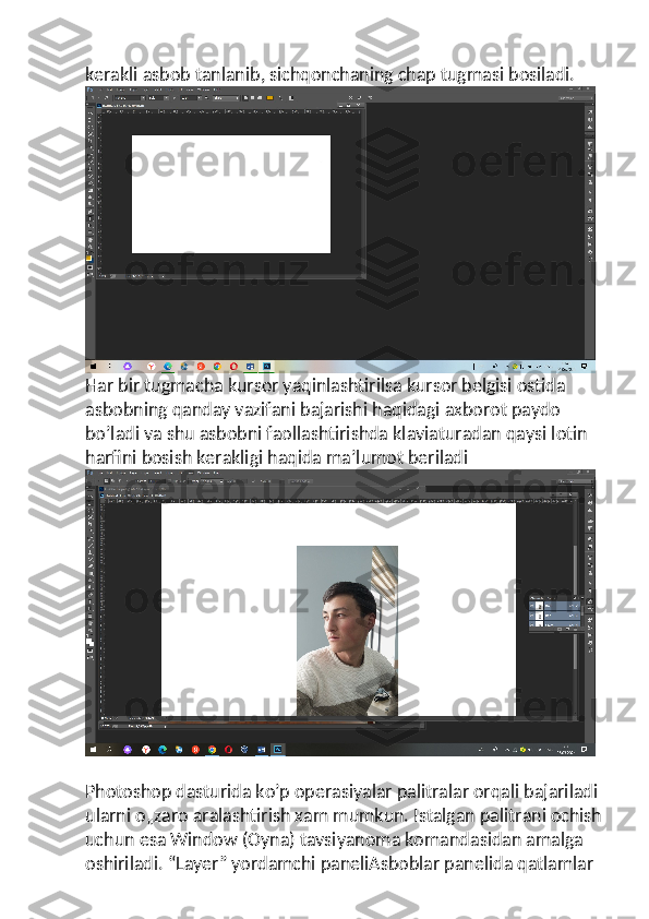 kerakli asbob tanlanib, sichqonchaning chap tugmasi bosiladi.
Har bir tugmacha kursor yaqinlashtirilsa kursor belgisi ostida 
asbobning qanday vazifani bajarishi haqidagi axborot paydo 
bo’ladi va shu asbobni faollashtirishda klaviaturadan qaysi lotin 
harfini bosish kerakligi haqida ma’lumot beriladi
Photoshop dasturida ko’p operasiyalar palitralar orqali bajariladi 
ularni o„zaro aralashtirish xam mumkun. Istalgan palitrani ochish
uchun esa Window (Oyna) tavsiyanoma komandasidan amalga 
oshiriladi. “Layer” yordamchi paneliAsboblar panelida qatlamlar  