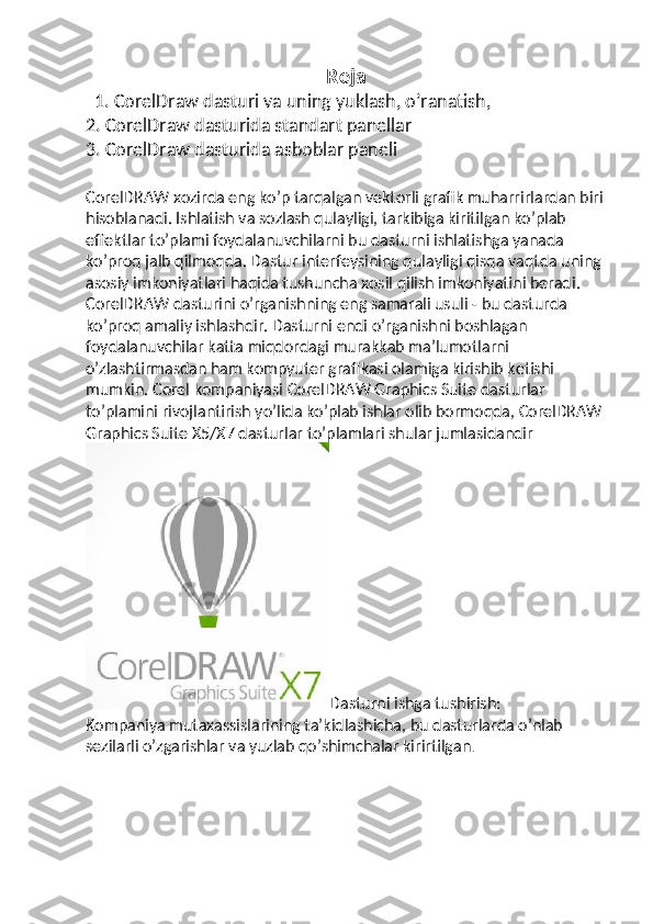 Reja 
  1. CorelDraw dasturi va uning yuklash, o’ranatish, 
2. CorelDraw dasturida standart panellar 
3. CorelDraw dasturida asboblar paneli
CorelDRAW xozirda eng ko’p tarqalgan vektorli grafik muharrirlardan biri
hisoblanadi. Ishlatish va sozlash qulayligi, tarkibiga kiritilgan ko’plab 
effektlar to’plami foydalanuvchilarni bu dasturni ishlatishga yanada 
ko’proq jalb qilmoqda. Dastur interfeysining qulayligi qisqa vaqtda uning 
asosiy imkoniyatlari haqida tushuncha xosil qilish imkoniyatini beradi. 
CorelDRAW dasturini o’rganishning eng samarali usuli - bu dasturda 
ko’proq amaliy ishlashdir. Dasturni endi o’rganishni boshlagan 
foydalanuvchilar katta miqdordagi murakkab ma’lumotlarni 
o’zlashtirmasdan ham kompyuter grafikasi olamiga kirishib ketishi 
mumkin. Corel kompaniyasi CorelDRAW Graphics Suite dasturlar 
to’plamini rivojlantirish yo’lida ko’plab ishlar olib bormoqda, CorelDRAW
Graphics Suite X5/X7 dasturlar to’plamlari shular jumlasidandir
Dasturni ishga tushirish:
Kompaniya mutaxassislarining ta’kidlashicha, bu dasturlarda o’nlab 
sezilarli o’zgarishlar va yuzlab qo’shimchalar kirirtilgan . 