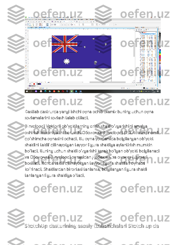 Dastlab dastrurda yangi ishchi oyna ochib olamiz buning uchun oyna 
sozlamalarini sozlash talab etiladi.
(Envelope) Vektorli ob’yektlarning erkin shakl o’zgarishini amalga 
oshirish imkoniyatini beruvchi Оболочка (Envelope) (2.3.4-rasm) nomli 
qo’shimcha oynasini ochadi.  Bu oyna yordamida belgilangan ob’yekt 
shaklini taklif qilinayotgan tayyor figura shakliga aylantirish mumkin 
bo’ladi. Buning uchun shakli o’zgarishi kerak bo’lgan ob’yekt belgilanadi
va  Оболочка  (Envelope) oynasidan  Добавить   заготовку  tugmasi 
bosiladi. Bunda taklif qilinayotgan tayyor figura shakllari oynada 
ko’rinadi. Shakllardan birortasi tanlansa, belgilangan figura shakli 
tanlangan figura shakliga o’tadi.
SketchUp dasturining asosiy tushunchalari Sketch up da 