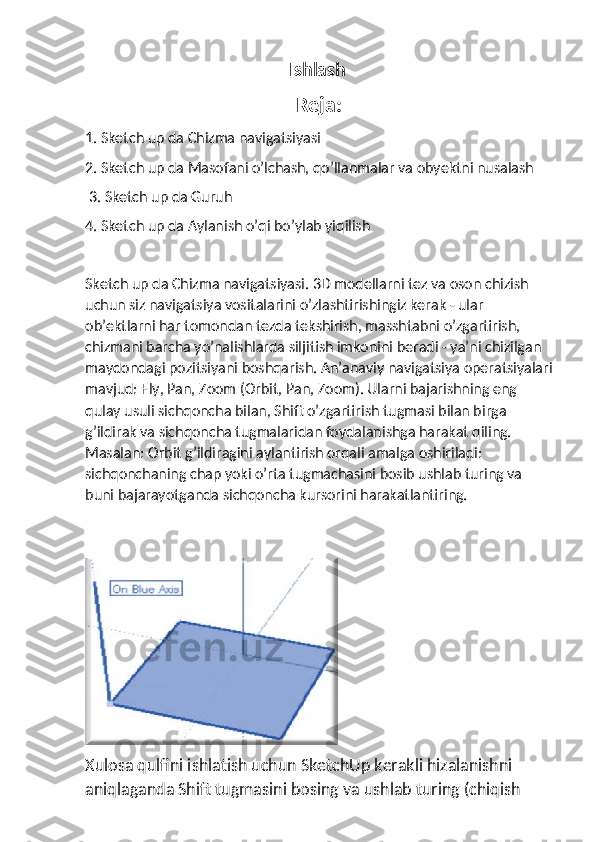                                              Ishlash
Reja:
1. Sketch up da Chizma navigatsiyasi 
2. Sketch up da Masofani o’lchash, qo’llanmalar va obyektni nusalash
 3. Sketch up da Guruh 
4. Sketch up da Aylanish o’qi bo’ylab yiqilish
Sketch up da Chizma navigatsiyasi. 3D modellarni tez va oson chizish 
uchun siz navigatsiya vositalarini o’zlashtirishingiz kerak - ular 
ob’ektlarni har tomondan tezda tekshirish, masshtabni o’zgartirish, 
chizmani barcha yo’nalishlarda siljitish imkonini beradi - ya’ni chizilgan 
maydondagi pozitsiyani boshqarish. An’anaviy navigatsiya operatsiyalari
mavjud: Fly, Pan, Zoom (Orbit, Pan, Zoom). Ularni bajarishning eng 
qulay usuli sichqoncha bilan, Shift o’zgartirish tugmasi bilan birga 
g’ildirak va sichqoncha tugmalaridan foydalanishga harakat qiling. 
Masalan: Orbit g’ildiragini aylantirish orqali amalga oshiriladi: 
sichqonchaning chap yoki o’rta tugmachasini bosib ushlab turing va 
buni bajarayotganda sichqoncha kursorini harakatlantiring.
Xulosa qulfini ishlatish uchun SketchUp kerakli hizalanishni 
aniqlaganda Shift tugmasini bosing va ushlab turing (chiqish  