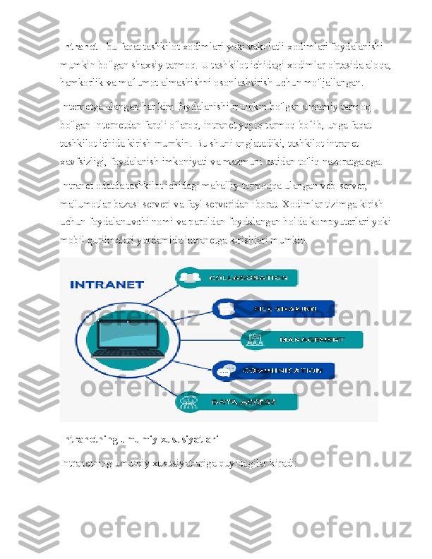 Intranet  - bu faqat tashkilot xodimlari yoki vakolatli xodimlari foydalanishi 
mumkin bo'lgan shaxsiy tarmoq. U tashkilot ichidagi xodimlar o'rtasida aloqa, 
hamkorlik va ma'lumot almashishni osonlashtirish uchun mo'ljallangan.
Internetga ulangan har kim foydalanishi mumkin bo'lgan umumiy tarmoq 
bo'lgan Internetdan farqli o'laroq, intranet yopiq tarmoq bo'lib, unga faqat 
tashkilot ichida kirish mumkin. Bu shuni anglatadiki, tashkilot intranet 
xavfsizligi, foydalanish imkoniyati va mazmuni ustidan to'liq nazoratga ega.
Intranet odatda tashkilot ichidagi mahalliy tarmoqqa ulangan veb-server, 
ma'lumotlar bazasi serveri va fayl serveridan iborat. Xodimlar tizimga kirish 
uchun foydalanuvchi nomi va paroldan foydalangan holda kompyuterlari yoki 
mobil qurilmalari yordamida intranetga kirishlari mumkin.
Intranetning umumiy xususiyatlari
Intranetning umumiy xususiyatlariga quyidagilar kiradi: 