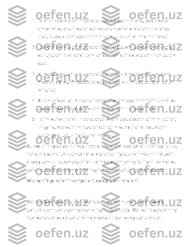 1. Ichki aloqa vositalari: Intranetlar odatda elektron pochta, tezkor xabar 
almashish va chat ilovalari kabi xabar almashish vositalarini o'z ichiga 
oladi, bu esa xodimlarga bir-biri bilan muloqot qilish imkonini beradi.
2. Hamkorlik vositalari: Intranetlar birgalikda taqvimlar, vazifa menejerlari 
va hujjatlarni boshqarish tizimlari kabi hamkorlik vositalarini ham taqdim 
etadi.
3. Korporativ ma'lumotlar: Intranetlar ko'pincha korporativ ma'lumotlarni, 
masalan, siyosat, protseduralar va shakllarni xodimlarga tarqatish uchun 
ishlatiladi.
4. Xodimlar katalogi: Ko'pgina intranetlar xodimlarga bir-birlarini topish va 
ulanish imkonini beruvchi xodimlar katalogini o'z ichiga oladi.
5. Ta'lim va rivojlanish: Intranetlardan xodimlarga elektron ta'lim modullari, 
onlayn kurslar va bilim bazalari kabi ta'lim va rivojlanish resurslarini 
taqdim etish uchun foydalanish mumkin.
Xulosa  qilib aytadigan bo'lsak, intranet - bu xodimlarga tashkilot ichidagi aloqa,
hamkorlik va ma'lumot almashish vositalaridan foydalanish imkonini beruvchi 
shaxsiy tarmoq. Bu samaradorlikni oshirish, xodimlarning faolligini oshirish va 
tashkilot ichida bilim almashishni rag'batlantirish uchun qimmatli vositadir.
Web sahifa yaratish inkoniyatlari, asosiy tushunchalari.
Veb-sahifa yaratish juda qiyin vazifadek tuyulishi mumkin, ammo asosiy 
tushunchalarni tushunganingizdan so'ng, bu juda oddiy. Veb-sahifa yaratishning
ba'zi variantlari va siz tushunishingiz kerak bo'lgan asosiy tushunchalar: 