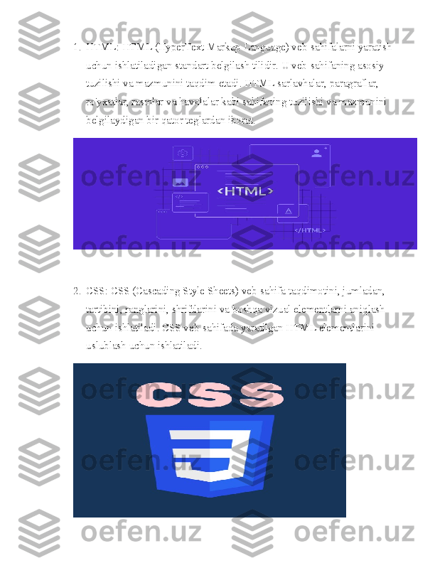 1. HTML: HTML (HyperText Markup Language) veb-sahifalarni yaratish 
uchun ishlatiladigan standart belgilash tilidir. U veb-sahifaning asosiy 
tuzilishi va mazmunini taqdim etadi. HTML sarlavhalar, paragraflar, 
ro'yxatlar, rasmlar va havolalar kabi sahifaning tuzilishi va mazmunini 
belgilaydigan bir qator teglardan iborat.
2. CSS: CSS (Cascading Style Sheets) veb-sahifa taqdimotini, jumladan, 
tartibini, ranglarini, shriftlarini va boshqa vizual elementlarni aniqlash 
uchun ishlatiladi. CSS veb-sahifada yaratilgan HTML elementlarini 
uslublash uchun ishlatiladi. 