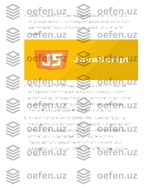 3. JavaScript: JavaScript - bu veb-sahifaga interaktivlikni qo'shish uchun 
ishlatiladigan skript tili. U animatsiyalarni yaratish, shakl ma'lumotlarini 
tekshirish va sahifada dinamik effektlarni yaratish uchun ishlatilishi 
mumkin.
4. Veb-sayt quruvchilari: Veb-sayt quruvchilar kodlashni bilmasdan veb-
sahifa yaratish imkonini beruvchi vositalardir. Ular vizual muharrir 
yordamida ehtiyojlaringizga moslashtirishingiz mumkin bo'lgan oldindan 
ishlab chiqilgan shablonlarni taqdim etadi. Veb-sayt quruvchilarga 
misollar Wix, Squarespace va WordPressni o'z ichiga oladi.
5. Kontentni boshqarish tizimlari (CMS): CMS - bu veb-sahifalar, blog 
postlari va maqolalar kabi raqamli tarkibni yaratish, boshqarish va nashr 
qilish uchun ishlatiladigan dasturiy ilovalar. Ular kontent yaratish va 
tahrirlash uchun qulay interfeysni taqdim etadi va ko'pincha 
foydalanuvchilarni, ruxsatlarni va ish oqimlarini boshqarish uchun 
xususiyatlarni o'z ichiga oladi. CMSga misollar WordPress, Drupal va 
Joomla. 