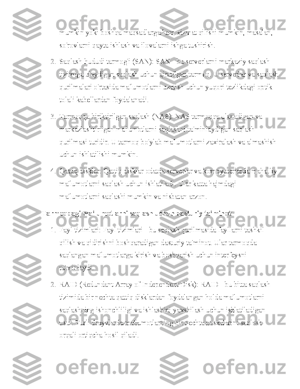 mumkin yoki boshqa maqsadlarga ham xizmat qilishi mumkin, masalan, 
so'rovlarni qayta ishlash va ilovalarni ishga tushirish.
2. Saqlash hududi tarmog'i (SAN): SAN - bu serverlarni markaziy saqlash 
tizimiga ulaydigan saqlash uchun ajratilgan tarmoq. U serverlar va saqlash
qurilmalari o'rtasida ma'lumotlarni uzatish uchun yuqori tezlikdagi optik 
tolali kabellardan foydalanadi.
3. Tarmoqqa biriktirilgan saqlash (NAS): NAS tarmoqqa ulanadigan va 
markazlashtirilgan ma'lumotlarni saqlashni ta'minlaydigan saqlash 
qurilmasi turidir. U tarmoq bo'ylab ma'lumotlarni zaxiralash va almashish 
uchun ishlatilishi mumkin.
4. Qattiq disklar: Qattiq disklar odatda serverlar va kompyuterlarda mahalliy
ma'lumotlarni saqlash uchun ishlatiladi. Ular katta hajmdagi 
ma'lumotlarni saqlashi mumkin va nisbatan arzon.
Tarmoqdagi ma'lumotlarni saqlash uchun dasturiy ta'minot :
1. Fayl tizimlari: Fayl tizimlari - bu saqlash qurilmasida fayllarni tashkil 
qilish va qidirishni boshqaradigan dasturiy ta'minot. Ular tarmoqda 
saqlangan ma'lumotlarga kirish va boshqarish uchun interfeysni 
ta'minlaydi.
2. RAID (Redundant Array of Independent Disk): RAID - bu bitta saqlash 
tizimida bir nechta qattiq disklardan foydalangan holda ma'lumotlarni 
saqlashning ishonchliligi va ishlashini yaxshilash uchun ishlatiladigan 
usul. Turli drayvlarda ma'lumotlarning bir nechta nusxalarini saqlash 
orqali ortiqcha hosil qiladi. 