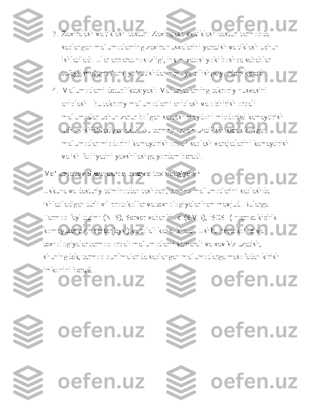 3. Zaxiralash va tiklash dasturi: Zaxiralash va tiklash dasturi tarmoqda 
saqlangan ma'lumotlarning zaxira nusxalarini yaratish va tiklash uchun 
ishlatiladi. Ular apparat nosozligi, inson xatosi yoki boshqa sabablar 
tufayli ma'lumotlarni yo'qotishdan himoya qilishga yordam beradi.
4. Ma'lumotlarni detuplikatsiyasi: Ma'lumotlarning takroriy nusxasini 
aniqlash - bu takroriy ma'lumotlarni aniqlash va o'chirish orqali 
ma'lumotlar uchun zarur bo'lgan saqlash maydoni miqdorini kamaytirish 
uchun ishlatiladigan usul. Bu tarmoq orqali uzatilishi kerak bo'lgan 
ma'lumotlar miqdorini kamaytirish orqali saqlash xarajatlarini kamaytirish
va ish faoliyatini yaxshilashga yordam beradi.
Ma’lumotlarni saqlashda boshqa texnologiyalar
Uskuna va dasturiy ta'minotdan tashqari, tarmoq ma'lumotlarini saqlashda 
ishlatiladigan turli xil protokollar va texnologiyalar ham mavjud. Bularga 
Tarmoq fayl tizimi (NFS), Server xabar bloki (SMB), iSCSI (Internet kichik 
kompyuter tizimi interfeysi) va tolali kanal kiradi. Ushbu protokollar va 
texnologiyalar tarmoq orqali ma'lumotlarni samarali va xavfsiz uzatish, 
shuningdek, tarmoq qurilmalarida saqlangan ma'lumotlarga masofadan kirish 
imkonini beradi.. 