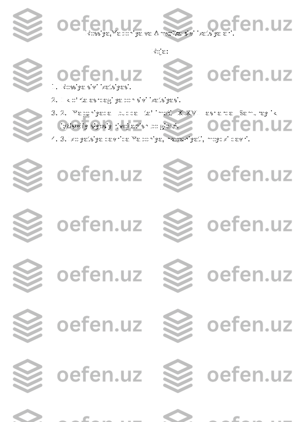 Rossiya ,Yaponiya va Amerika  sivilizatsiyalari.
Reja: 
1. Rossiya sivilizatsiyasi.
2. Ilk o‘rta asrdagi yapon sivilizatsiyasi.
3. 2.   Yaponiyada   budda   ta’limoti   X-XVI   asrlarda   Samuraylik
iqtisodiy-siyosiy rivojlanish belgilari.
4. 3. Izolyatsiya davrida Yaponiya, madaniyati, meydzi davri. 