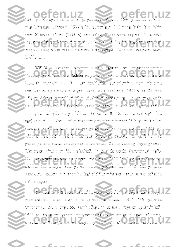 1592   yil   Koreyani   istilo   qilishga   yuboradi.   Ammo,   1594   yilda   bu   qo‘shin
mag‘lubiyatga   uchraydi.   1597   yilda   yuborilgan   100   ming   kishilik   qo‘shin
ham   Xideyosi   o‘limi   (1598   y)   dan   so‘ng   Yaponiyaga   qaytadi.   Tokugava
Ieyasu   va   Isidya   Minusari   o‘rtasidagi   kurash   1603   yil   Sekigaxara   yonidagi
jangda Tokugava xonadoni g‘alabasi bilan tugaydi.  Uchinchi syogunat davri
boshlanadi.
XVI-XII   asrlarda   yevropalik   savdogarlar   va   missionerlarning
Yaponiyaga ko‘plab kirib kelishi va yaponlarni xristianlik diniga kiritilishini
kuzatish   mumkin   edi.   X II   asr   boshlarida   yaponlarning   ham   Yevropa
davlatlariga diplomatik missiyasi tashkil etila boshlandi. 1600 yilda Golland
Uilyam   Adams   hamrohlari   bilan   adashib   Yaponiyaning   Funai   portiga   kelib
qoladi.   U.   Adams   Tokuvaga   Ieyasuning   yaqin   maslahatchisiga   aylanadi.
Uning   rahbarligida   20   yil   ichida   179   kema   (80-120   tonna   suv   sig‘imiga
ega)lar quriladi. Chet el bilan savdoning rivojlanib borishi 1604 yil ipak bilan
savdo   qilishni   davlat   monopoliyasiga   aylantirilishiga   olib   keladi.   1609   yil
Niderlandiya   Ost-Indiya   kompaniyasi   kemalari   Kyusyu   oroliga   keladi   va
yapon-golland   savdo   shartnomasi   imzolanadi.   Gollandlarning   Tayang   savdo
faktoriyasi   xirado   orolida   joylashadi.   1613   yilda   savdo   shartnomasi   ingliz
Ost-Indiya kompaniyasi bilan ham imzolanadi. 1610-1611 yillarda Yaponiya
elchilari   Gollandiya,   Ispaniya   va   Portugaliyada   bo‘ladi.   1613-1620   yillarda
Xasekura Rakuemon boshchiligidagi elchilar missiyasi Ispaniya va Italiyada
bo‘lib qaytadi.
XVI asr oxiri-XII asr boshlarida yapon kemalari janubiy sharqiy Osiyo
mamlakatlari   bilan   qizg‘in   aloqalarini   o‘rnatadi.   1604-1635   yillarda
V’etnamga-134,   Siamga-55,   Kambodjaga-44   ta   savdo   reyslari   uyushtiriladi.
1614   yil   Syogunat   yaponlarnt   yevropaliklarning   diniga   o‘tishni   ta’qiqlab,
xristianlikni   “buzg‘unchi   va   shaytoniy   dini”   deb   e’lon   qiladi.   Buddizmga 