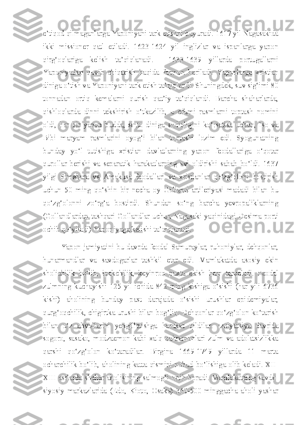 e’tiqod qilmaganlarga Yaponiyani tark etishni buyuradi. 1617 yil Nagasakida
ikki   missioner   qatl   etiladi.   1623-1624   yil   inglizlar   va   ispanlarga   yapon
qirg‘oqlariga   kelish   ta’qiqlanadi.     1633-1639   yillarda   portugallarni
Yaponiyadan   quvib   chiqarish   haqida   farmon   beriladi.   Yaponlarga   xristian
diniga o‘tish va Yaponiyani tark etish ta’qiqlandi. Shuningdek, suv sig‘imi 80
tonnadan   ortiq   kemalarni   qurish   qat’iy   ta’qiqlandi.   Barcha   shaharlarda,
qishloqlarda   dinni   tekshirish   o‘tkazilib,   u   efumi   rasmlarni   toptash   nomini
oldi,   har   bir   yapon   budda,   sinto   diniga   sodiqligini   ko‘rsatish   uchun,   Iso   va
Bibi   maryam   rasmlarini   oyog‘i   bilan   toptashi   lozim   edi.   Syogunatning
bunday   yo‘l   tutishiga   xristian   davlatlarning   yapon   feodallariga   o‘qotar
qurollar   berishi   va   separatik   harakatlarning   avj   oldirishi   sabab   bo‘ldi.   1637
yilgi   Simabara   va   Amakusa   feodallari   va   xristianlar   qo‘zg‘oloni   bostirish
uchun   50   ming   qo‘shin   bir   necha   oy   Golland   artileriyasi   madadi   bilan   bu
qo‘zg‘olonni   zo‘rg‘a   bostirdi.   Shundan   so‘ng   barcha   yevropaliklarning
(Gollandlardan tashqari Gollandlar uchun Nagasaki yaqinidagi Desima porti
ochib qo‘yiladi) Yaponiyaga kelishi ta’qiqlanadi.
Yapon jamiyatini bu davrda feodal-Samuraylar, ruhoniylar, dehqonlar,
hunarmandlar   va   savdogarlar   tashkil   etar   edi.   Mamlakatda   asosiy   ekin
sholichilik   bo‘lib,   ipakchilik,   keyinroq   paxta   ekish   ham   tarqaladi.   Feodal
zulmning   kuchayishi   125   yil   ichida   842   ming   kishiga   o‘sishi   (har   yili   6736
kishi)   aholining   bunday   past   darajada   o‘sishi   urushlar   epidemiyalar,
qurg‘oqchilik, chigirtka urushi bilan bog‘liq. Dehqonlar qo‘zg‘olon ko‘tarish
bilan   o‘z   ahvollarini   yengillatishga   harakat   qildilar.   Izolyatsiya   davrida
sogoro,   sasako,   modzaemon   kabi   xalq   qahramonlari   zulm   va   adolatsizlikka
qarshi   qo‘zg‘olon   ko‘taradilar.   Birgina   1669-1749   yillarda   11   marta
ocharchilik bo‘lib, aholining katta qismini nobud bo‘lishiga olib keladi. XII-
XIII asrlarda shahar aholisining salmog‘i ortib boradi. Mamlakatning savdo-
siyosiy   markazlarida   (Edo,   Kioto,   Osaka)   360-500   minggacha   aholi   yashar 