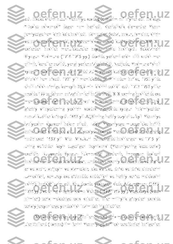 edi. Osaka shahri butun Yaponiya savdosida muhim rol o‘ynar edi. Osikaga
“Davlat   oshxonasi”   degan   nom   beriladi.   Kapitalistik   elementlar   Yapon
jamiyatiga ham kirib kela boshladi. Ekin turlari (sabzi, qovun, ismaloq, shirin
va   oq   kartoshka,   tamaki,   shakarqamish   va   paxta)   kuchayib   bordi.   XVI-XII
asrlardan   boshlab   manufakturalar   paydo   bo‘la   boshlaydi.   Sakkizinchi
Siyogun   Yosimune   (1716-1745   yy.)   davrida   yerlarni   erkin   olib   sotish   man
qilinib, kanallar qazildi, yangi yerlar o‘zlashtirildi. Natijada, Yosimune “sholi
syogun” nomini oladi. Lekin feodal zulm yanada kuchayib bordi. Dehqonlar
chiqishi  ham  o‘sadi.  1721  yili  mamlakatda  26  mln  odam  bo‘lsa,  1750  yilda
aholi  o‘sish   o‘rniga   kamayib   25,9   mln  kishini  tashkil   etdi.   1703-1752   yillar
orasida 199 ta dehqon qo‘zg‘olonlari bo‘lib o‘tdi. XIX asrning boshlarida esa
mamlakatdagi   og‘ir   iqtisodiy   ahvol   va   feodallarning   chiqishlari,   janubiy-
g‘arbiy   viloyatlarning   yashirin   savdosi   natijasida   syogun   hokimiyatidan
norozi kuchlar ko‘paydi. 1863 yil AQShning harbiy tazyiqi tufayli Yaponiya
izolyatsion   siyosatni   bekor   qiladi.   Lekin   Yaponiyaga   mustamlaka   bo‘lib
qolish   xavf   solmoqda   edi.   Izolyatsiya   davrida   Yapon   tarixshunosligining
nodir   asari   1657   yil   Mito   Misukuni   rahbarligida   boshlangan   va   1715   yil
uning   vafotidan   keyin   tugatilgan   Daynixonsi   (Yaponiyaning   katta   tarixi)
asaridir.   Bu   asarda   Syogun   hukmronligi   qoralanib,   imperator   davlatni
boshqarishi lozimligi ta’kidlangan. Unda besh insoniy aloqalar: ota va o‘g‘il,
er   va   xotin,   xo‘jayin   va   xizmatkor,   aka   va   uka,   do‘st   va   do‘st   aloqalarini
uzmaslikni,   samuray   esa   e’tiqodda   soddalikni   va   harbiy   san’at   malakasini
oshirib   borishi   lozim   edi.   Shu   davrda   yashagan   Kada   Adzumamaro   (1669-
1736 yy.) va uning shogirdi Kamo Mabuti (1697-1769 yy.) Vagakusya (vatan
olimlari)   tarix   maktabiga   asos   soladilar.   Ular   milliylik   g‘oyalari   asosida
tarixiy jarayonlarga yondashish lozim deb hisobladilar.
XVIII asrda Rangakusya (Gollandparast) tarix maktabi ham shakllanib,
ular Golland (Evropa) ilm fanini Yaponiyaga qo‘llash tarafdorlari bo‘lganlar. 