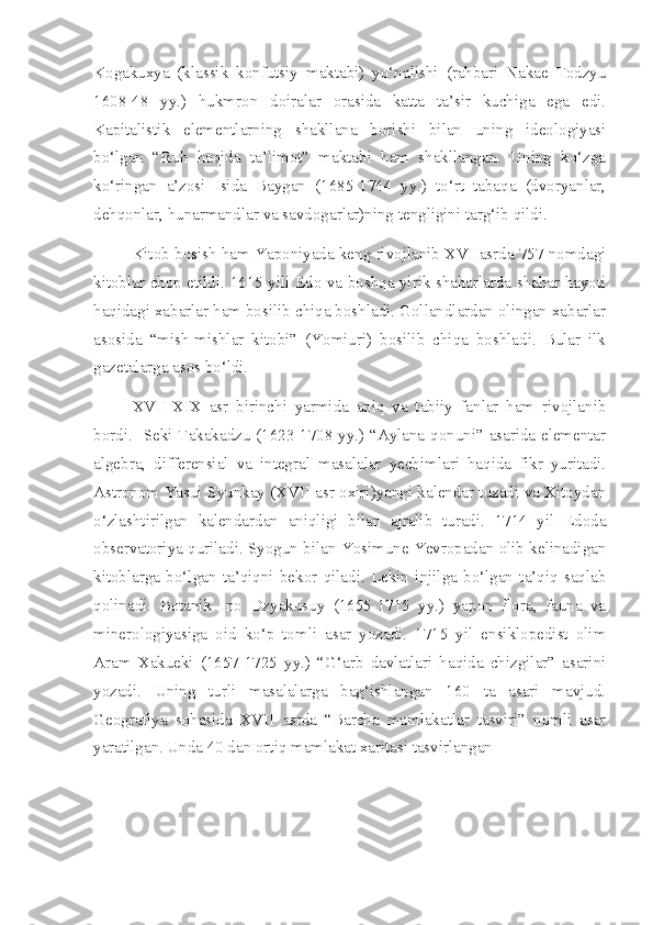 Kogakuxya   (klassik   konfutsiy   maktabi)   yo‘nalishi   (rahbari   Nakae   Todzyu
1608-48   yy.)   hukmron   doiralar   orasida   katta   ta’sir   kuchiga   ega   edi.
Kapitalistik   elementlarning   shakllana   borishi   bilan   uning   ideologiyasi
bo‘lgan   “Ruh   haqida   ta’limot”   maktabi   ham   shakllangan.   Uning   ko‘zga
ko‘ringan   a’zosi   Isida   Baygan   (1685-1744   yy.)   to‘rt   tabaqa   (dvoryanlar,
dehqonlar, hunarmandlar va savdogarlar)ning tengligini targ‘ib qildi.
Kitob bosish ham Yaponiyada keng rivojlanib XVIIasrda 757 nomdagi
kitoblar chop etildi. 1615 yili Edo va boshqa yirik shaharlarda shahar hayoti
haqidagi xabarlar ham bosilib chiqa boshladi. Gollandlardan olingan xabarlar
asosida   “mish-mishlar   kitobi”   (Yomiuri)   bosilib   chiqa   boshladi.   Bular   ilk
gazetalarga asos bo‘ldi.
XVII-XIX   asr   birinchi   yarmida   aniq   va   tabiiy   fanlar   ham   rivojlanib
bordi.     Seki Takakadzu (1623-1708 yy.) “Aylana qonuni” asarida elementar
algebra,   differensial   va   integral   masalalar   yechimlari   haqida   fikr   yuritadi.
Astronom Yasui Syunkay (XVII asr oxiri)yangi kalendar tuzadi va Xitoydan
o‘zlashtirilgan   kalendardan   aniqligi   bilan   ajralib   turadi.   1714   yil   Edoda
observatoriya quriladi. Syogun bilan Yosimune Yevropadan olib kelinadigan
kitoblarga   bo‘lgan   ta’qiqni   bekor   qiladi.   Lekin   injilga   bo‘lgan   ta’qiq   saqlab
qolinadi.   Botanik   Ino   Dzyakusuy   (1655-1715   yy.)   yapon   flora,   fauna   va
minerologiyasiga   oid   ko‘p   tomli   asar   yozadi.   1715   yil   ensiklopedist   olim
Aram   Xakueki   (1657-1725   yy.)   “G‘arb   davlatlari   haqida   chizgilar”   asarini
yozadi.   Uning   turli   masalalarga   bag‘ishlangan   160   ta   asari   mavjud.
Geografiya   sohasida   XVII   asrda   “Barcha   mamlakatlar   tasviri”   nomli   asar
yaratilgan. Unda 40 dan ortiq mamlakat xaritasi tasvirlangan 