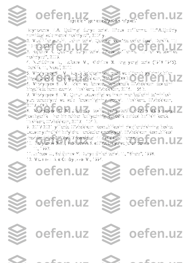 Foydalanilgan adabiyotlar ro’yxati
Boynazarov   F.A.   Qadimgi   dunyo   tarixi.   O‘quv   qo‘llanma.   T.:“A.Qodiriy
nomidagi xalq merosi nashriyoti”, 2004 y.
2.   Mualliflar   guruhi.     Jahon   tarixi.   Qadimgi   va   o‘rta   asrlar   davri.   Darslik.   T.:
TDPU., 2013.
3.   Rajabov   R.   Qadimgi   dunyo   tarixi.   O‘quv   qo‘llanma.   T.:“Fan   va   texnika
nashriyoti”, 2009 .
4.   Nuriddinov   E.,   Lafasov   M.,   Kichilov   X.   Eng   yangi   tarix   (1918-1945).
Darslik.  T., Nasaf, 2010
5.   Mirziyoyev  SH.M.   Buyuk  kelajagimizni  mard   va   olijanob   xalqimiz  bilan
birga quramiz. - Toshkent, О‘zbekiston, 2017.  - 488 b.
6.   Mirziyoyev   SH.M.   Erkin   va   farovon,   demokratik   О‘zbekiston   davlatini
birgalikda barpo etamiz. - Toshkent, О‘zbekiston, 2016.  - 56 b.
7.   Mirziyoyev   SH.M.   Qonun   ustuvorligi   va   inson   manfaatlarini   ta’minlash-
yurt   taraqqiyoti   va   xalq   faravonligining   garovi.   -Toshkent,   О‘zbekiston,
2017.- 48 b.
8.   Mirziyoyev   SH.M.   Tanqidiy   taxlil,   qat’iy   tartib   intizom   va   shaxsiy
javobgarlik   -   har   bir   rahbar   faoliyatining   kundalik   qoidasi   bо‘lishi   kerak.   -
Toshkent, О‘zbekiston, 2017. - 104 b.
9.   2017-2021   yillarda   О‘zbekiston   Respublikasini   rivojlantirishning   beshta
ustuvor yо‘nalishi bо‘yicha Harakatlar strategiyasi. О‘zbekiston Respublikasi
Prezidentining 2017 yil 7 fevraldagi PF-4947 sonli Farmoni.
10.  Gulyamov X.G., Tatiboеv A.S. «O‘rta Osiyo va jahon tarixi» 
      T., 1993. 
11. Jo‘raеv U., Saidjonov Y. Dunyo dinlari tarixi. T., “Sharq”, 1998.
12. Малявин В. «Конфуции» М., 1994. 