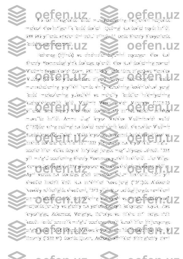 8-9   asr   bo‘sag‘asida   feodal   munosabatlarning   rivojlanishi   natijasida
markazi Kiev bo‘lgan ilk feodal davlati – Qadimgi Rus davlati paydo bo‘ldi.
988-989   yillarda   xristian   dini   qabul   qilindi.   11   asrda   Sharqiy   Slavyanlarda
feodal tuzum qaror topdi.
Pecheneg   (bijinak)   va   qipchoqlar   hujumini   qaytargan   Kiev   Rusi
Sharqiy   Yevropadagi   yirik   davlatga   aylandi.   Kiev   Rusi   davlatining   ravnaqi
Vladimir   Svyatoslavich   (taxm.   980-1015   yillarda   idora   qilgan)   va   Yaroslav
Mudriy   (1019-54   yillarda   idora   qilgan)   faoliyati   bilan   bog‘liq.   Feodal
munosabatlarning   yoyilishi   hamda   sinfiy   kurashning   keskinlashuvi   yangi
feodal   markazlarning   yuksalishi   va   mahalliy   feodallar   hokimiyatining
kuchayishiga   olib   keldi.   Vladimir   Vsevolodovich   Monomax   (1113-25
yillarda   idora   qilgan)   Kiev   Rusi   davlatini   o‘z   qo‘lida   saqlab     qolishga
muvaffaq   bo‘ldi.   Ammo   ulug‘   knyaz   Mstislav   Vladimirovich   vafoti
(1132)dan so‘ng qadimgi rus davlati parchalanib ketdi. Kie rusidan Vladimir
Suedal knyazligi, Galich – Volin knyazligi, Novgorod feodal respublikasi va
boshqa   davlatlar   ajralib   chiqdi.   1223   yili   janubiy   rus   knyazliklari   mo‘g‘ul-
tatarlar   bilan   Kalka   daryosi   bo‘yidagi   jangda   mag‘lubiyatga   uchradi.   1236
yili   mo‘g‘ul-tatarlarning   Sharqiy   Yevropaga   yurishi   boshlandi.   Ular   Volga-
Kama Bulg‘oriyasini, 1237 yili Ryazan va boshqa shaharlarni vayron qildilar.
Ayni   vaqtda   rus   davlatiga   g‘arb   tomondan   hujum   boshlandi.   1240   yili
shvedlar   bostirib   kirdi.   Rus   qo‘shinlari   Neva   jangi   (1240)da   Aleksandr
Nevskiy   rahbarligida   shvedlarni,   1242   yilgi   Muz   ustidagi   jangda   nemislarni
tor-mor   keltirdi.   Feodal   tarqoqlikning   kuchayishi   va   mo‘g‘ul-tatarlar   xavfi
natijasida   janubiy   va   g‘arbiy   rus   yerlari   kuchayib   kelayotgan   Buyuk   Litva
knyazligiga,   Zakarpate,   Vengriya,   Galitsiya   va   Polsha   qo‘l   ostiga   o‘tib
ketadi. Feodal tarqoqlik mo‘g‘ul-tatarlarga qarshi kurash bilan bir jarayonga
to‘g‘ri keldi. 15-16 asrlarda Moskva knyazligi atrofida birlashtirildi. Ivan IV
Grozniy   (1533-84)   davrida   Qozon,   Astraxan   xonliklari   Sibir   g‘arbiy   qismi 