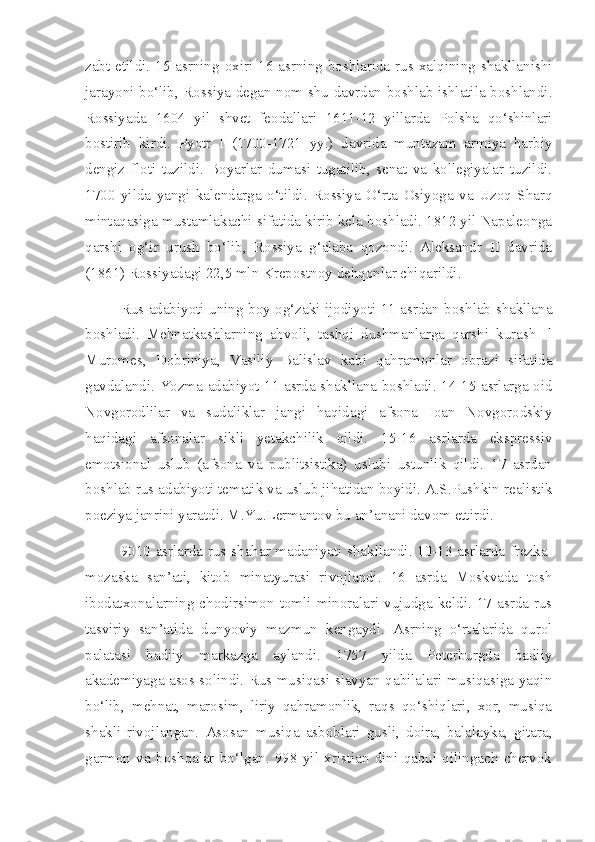 zabt etildi. 15  asrning  oxiri  16 asrning boshlarida rus xalqining shakllanishi
jarayoni bo‘lib, Rossiya degan nom shu davrdan boshlab ishlatila boshlandi.
Rossiyada   1604   yil   shvet   feodallari   1611-12   yillarda   Polsha   qo‘shinlari
bostirib   kirdi.   Pyotr   I   (1700-1721   yy.)   davrida   muntazam   armiya   harbiy
dengiz   floti   tuzildi.   Boyarlar   dumasi   tugatilib,   senat   va   kollegiyalar   tuzildi.
1700   yilda   yangi   kalendarga   o‘tildi.   Rossiya   O‘rta   Osiyoga   va   Uzoq   Sharq
mintaqasiga mustamlakachi sifatida kirib kela boshladi. 1812 yil Napaleonga
qarshi   og‘ir   urush   bo‘lib,   Rossiya   g‘alaba   qozondi.   Aleksandr   II   davrida
(1861) Rossiyadagi 22,5 mln Krepostnoy dehqonlar chiqarildi.
Rus adabiyoti uning boy og‘zaki ijodiyoti 11 asrdan boshlab shakllana
boshladi.   Mehnatkashlarning   ahvoli,   tashqi   dushmanlarga   qarshi   kurash   Il
Muromes,   Dobriniya,   Vasiliy   Balislav   kabi   qahramonlar   obrazi   sifatida
gavdalandi. Yozma adabiyot 11 asrda shakllana boshladi. 14-15 asrlarga oid
Novgorodlilar   va   sudaliklar   jangi   haqidagi   afsona   Ioan   Novgorodskiy
haqidagi   afsonalar   sikli   yetakchilik   qildi.   15-16   asrlarda   ekspressiv
emotsional   uslub   (afsona   va   publitsistika)   uslubi   ustunlik   qildi.   17   asrdan
boshlab rus adabiyoti tematik va uslub jihatidan boyidi. A.S.Pushkin realistik
poeziya janrini yaratdi. M.Yu.Lermantov bu an’anani davom ettirdi.
9010 asrlarda rus shahar madaniyati shakllandi. 10-13 asrlarda frezka-
mozaska   san’ati,   kitob   minatyurasi   rivojlandi.   16   asrda   Moskvada   tosh
ibodatxonalarning  chodirsimon  tomli  minoralari  vujudga  keldi.  17  asrda  rus
tasviriy   san’atida   dunyoviy   mazmun   kengaydi.   Asrning   o‘rtalarida   qurol
palatasi   badiiy   markazga   aylandi.   1757   yilda   Peterburgda   badiiy
akademiyaga asos solindi. Rus musiqasi slavyan qabilalari musiqasiga yaqin
bo‘lib,   mehnat,   marosim,   liriy   qahramonlik,   raqs   qo‘shiqlari,   xor,   musiqa
shakli   rivojlangan.   Asosan   musiqa   asboblari   gusli,   doira,   balalayka,   gitara,
garmon   va   boshqalar   bo‘lgan.   998   yil   xristian   dini   qabul   qilingach   chervok 