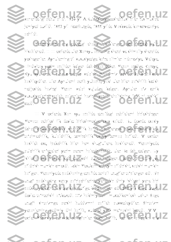 xonandaligi qabul qildi. 1859 yil A.Rubinshteyn tashabbusi bilan rus musiqa
jamiyati   tuzildi.  1862   yil  Peterburgda,  1866   yilda   Moskvada  konservatoriya
ochildi.
Yaponiyaning   eng   qadimgi   aholisi   hisoblangan   ayni   (ebisu)   xalqi
hisoblanadi.  II - III  asrlarda ular Xonsyu orolining sharqi va shimoliy sharqida
yashaganlar. Aynularning til xususiyatiga ko‘ra olimlar Indoneziya, Malaya,
Hindixitoy   yarim   orolidan   kelgan   deb   hisobladilar.   Yapon   oroliga   Koreya,
Kyu   syu   orqali   tunguz-manjur   xalqlari   milodimiz   boshlarida   kirib   kela
boshlaydilar.   Ular   Aynularni   qarib   yuborib,   yoki   ular   bilan   qo‘shilib   ketish
natijasida   hozirgi   Yapon   xalqi   vujudga   kelgan.   Aynular   o‘z   etnik
xususiyatlarini   saqlab   qolganlari   hozirgi   yapon   aholisining   1   %   ni   tashkil
etadi. 
III-IV   asrlarda   Xon   syu   orolida   atrofdagi   qabilalarni   birlashtirgan
Yamoto   qabilasi   ilk   davlat   birlashmasiga   asos   soladi.   Bu   davrda   asosiy
dehqonchilik   yo‘nalishi   sholichilik   bo‘lib   hisoblangan.   Hunarmandchilikda
to‘qimachilik,   kulolchilik,   temirchilik   asosiy   tarmoq   bo‘ladi.   V   asrdan
boshlab   esa,   ipakchilik   bilan   ham   shug‘ullana   boshlanadi.   Yaponiyada
qulchilik   an’analari   yarim   qaram   holatda   bo‘lib,   ular   Be   deb   atalgan.   Uy
ishlarini   esa   Yasuko   deb   ataluvchi   qullar   bajargan.   Be   (qul)ni   sotish   va
o‘ldirish mumkin emasdi. Lekin Yasukoni xo‘jayin o‘ldirishi, sotishi mumkin
bo‘lgan. Yaponiyada podshoning atrofida taniqli urug‘lar to‘plangan edi. Bir
urug‘   podshoning   saroy   qo‘riqchilarini,   yana   bir   diniy   ishlarni   yana   biri
podsho   yerlarini   boshqarishni   qo‘lga   kiritib   olgan   edi.   582   yili   Soga   urug‘i
davlat   to‘ntarishi   o‘tkazadi.   O‘z   hokimiyatini     mustahkamlash   uchun   Soga
urug‘i   sintoizmga   qarshi   buddizmni   qo‘llab   quvvatlaydilar.   Sintoizm
yaponlarning   qadimiy   dini   bo‘lib,   xudolar   yo‘li   ma’nosini   beradi.   IV-VII
asrlar   Yaponiya   tarixida   qo‘rg‘onlar   davri   bo‘lib,   har   bir   qo‘rg‘on   o‘z 