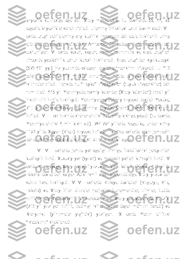 knyazlik   sulolasiga   ega   edi.   Xitoy   manbalarida   bu   davrlarda   55,   66,   95
tagacha knyazliklar sanab o‘tiladi. Ularning birlashuvi uzoq davom etadi. VII
asrda   urug‘   qabilalarning   eng   kuchlisi   imperator   deb   atala   boshlanib   uning
ajdodlarini   quyosh   ma’budasi   Amiterasu-Omikadaga   borib   taqaladi   deb
tushunilgan.   VI   asrda   kasuri,   xeguri,   otomo,   mononobe   va   soga   urug‘lari
o‘rtasida   yetakchilik   uchun   kurash   boshlanadi.   Soga   urug‘idan   styoku-taysi
(572-621   yy.)   biz   yuqorida   eslatgan   davlat   to‘ntarishini   o‘tkazadi.   U   “12
tabel   qonunlari”,   “17   modda   qonunlari”,   budda   diniga   sig‘inish   kabi
islohotlar   qiladi.   Tarixda   bu   “Tayka”   o‘zgarishlari   (buyuk   o‘zgarishlar)   deb
nom  oladi.  645  yil  Yaponiyada  rasmiy  kalendar  (Xitoy  kalendari)  orqali  yil
hisobi olib borila boshlaydi. Yaponiyaning qadmiy poytaxti dastlab Yasuka,
710   yildan   esa,   Xeydze   (dunyoning   poytaxt   shahri)   hozirgi   Nara   shahri
bo‘ladi. VIII   asr boshida shahar aholisi 200 ming kishiga yetadi (bu davrda
Yaponiya   aholisi   6   mln   kishi   edi).   784-794   yillarda   Nagaoka,   undan   so‘ng
1192   yilda   Xeyan   (Kiato)   poytaxt   bo‘ladi.   Ilk   o‘rta   asrlarda   erkin   jamoachi
dehqonlar mamlakat aholisining 80-90 % ni tashkil etgan.
VII-VIII   asrlarda   jamoa   yer   egaligi   o‘rniga   foedallashish   jarayonlari
kuchayib   bordi.   Xususiy   yer   (syoen)   va   monastir   yerlari   ko‘payib   bordi.   V
asrda   Yaponiyaga   Xitoy   ieroglif   yozuvlari   kirib   kela   boshlaydi.   404   yilda
Pekche   davlatidan   kelgan   Atiki   ismli   elchi   shahzodalarga   Xitoy   yozuvidan
saboq   bera   boshlaydi.   VI-VII   asrlarda   Koreya   davlatlari   (Koguryo,   Sila,
Pekche)   va   Xitoy   bilan   aloqalar   natijasida   hunarmandlar,   olimlar,   budda
rohiblarining kirib kelishi bilan xarakterlanadi. Xitoy yozuvi asosida Kodziki
(712   yil   yozilgan   bo‘lib,   qadimgi   ishlar   haqida   degan   ma’noni   beradi)   va
Manyonso   (yilnomalar   yig‘idisi)   yozilgan.   I X   asrda   Yapon   alifbosi
“Katakono” shakllanadi. 