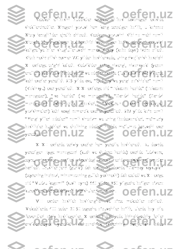 Katakan   alifbosini   buddistlar   sanskrit   alifbosi   devonagari   asosida
shakllantiradilar.   Xiragani   yozuvi   ham   keng   tarqalgan   bo‘lib,   u   ko‘proq
Xitoy   ieroglifidan   ajralib   chiqadi.   Katakan     yozuvini   Kibi-no   mabi   nomli
Xitoyda 20 yil yashagan budda rohibi ixtiro qilgan bo‘lsa, xiragani yozuvini
kaligrafiya   bilan   shug‘ullanuvchi   monax   Kukay   (kobo-daysi)   ixtiro   qiladi.
Kitob nashr qilish rasman 770 yildan boshlansada, uning rivojlanish bosqichi
XI   asrlarga   to‘g‘ri   keladi.   Kadzikidan   so‘ng   nixangi,   nixonsyoki   (yapon
anallari) 712-720 yillarda, yerlar va odatlar haqida (fudoki) 713-740 yillarda
kabi   asarlar   yaratildi.   905   yilda   esa,   “Qadimiy   va   yangi   qo‘shiqlar”   nomli
(Kokinsyu)   asar   yaratiladi.   IX-XI   asrlarga   oid   “Taketoro   haqida”   (Toketoro
monogatari),   “Ise   haqida”   (Ise   monogatori),   “Gendzi   haqida”   (Gendzi
monogatori)   qahramonlik   eposlari,   “Makura-no   sosi”   (yostiqosti
yozishmalari)   kabi   sevgi   romantik   asarlar   yaratiladi.   927   yilda   ko‘p   tomli
“Yangi   yillari   odatlari”   nomli   sintoizm   va   uning   ibodatxonalari,   ma’muriy
boshliqlar   burchlari   va   aholining   odatlari   haqida   ma’lumot   beruvchi   asar
yaratiladi.
X I -X II   asrlarda   tarixiy   asarlar   ham   yaratila   boshlanadi.   Bu   davrda
yaratilgan   Eyga   monogatori   (kuch   va   shuhrat   haqida)   asarida   fudzivora,
tayra,   minomoto   urug‘lari   o‘rtasidagi   kurash   haqida   tarixiy   ma’lumotlar
beriladi.   Urushlar   janri   (gunki)   deb   atalib,   bu   davrda   “Gempey   seysuyki”
(tayraning inqirozi, minomotoning gullab yashnashi) deb ataladi va XII asrga
oid   “Mudzu   kagomi”   (suvli   oyna)   660   yildan   850   yilgacha   bo‘lgan   o‘zaro
kurashlarni yoritib beruvchi asar shular jumlasidan.
VIII   asrdan   boshlab   boshlang‘ich   va   o‘rta   maktablar   ochiladi.
Maktablarda   400   tadan   20-50   tagacha   o‘quvchilar   bo‘lib,   ularda   boy   oila
farzandlari   o‘qiy   boshlaganlar.   X   asrda   Yaponiyada   birinchi   tabiiy   fanlar
ensiklopediyasi   yaratildi.   Dehqonchilik   ishlarining   rivojlanishi   bilan 