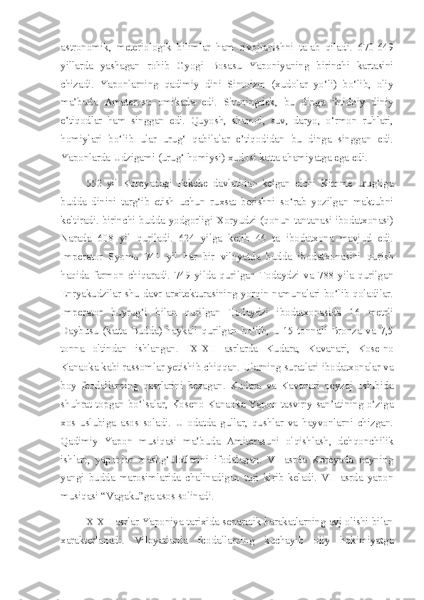 astronomik,   meteriologik   bilimlar   ham   rivojlanishni   talab   qiladi.   670-649
yillarda   yashagan   rohib   Gyogi   Bosasu   Yaponiyaning   birinchi   kartasini
chizadi.   Yaponlarning   qadimiy   dini   Sintoizm   (xudolar   yo‘li)   bo‘lib,   oliy
ma’buda   Amaterosu   omikada   edi.   Shuningdek,   bu   dinga   ibtidoiy   diniy
e’tiqodlar   ham   singgan   edi.   Quyosh,   shamol,   suv,   daryo,   o‘rmon   ruhlari,
homiylari   bo‘lib   ular   urug‘   qabilalar   e’tiqodidan   bu   dinga   singgan   edi.
Yaponlarda Udzigami (urug‘ homiysi) xudosi katta ahamiyatga ega edi.
552   yil   Koreyadagi   Pekche   davlatidan   kelgan   elchi   Kimme   urug‘iga
budda   dinini   targ‘ib   etish   uchun   ruxsat   berishni   so‘rab   yozilgan   maktubni
keltiradi. birinchi budda yodgorligi Xoryudzi (qonun tantanasi ibodatxonasi)
Narada   608   yil   quriladi.   624   yilga   kelib   46   ta   ibodatxona   mavjud   edi.
Imperator   Syomu   741   yil   har   bir   viloyatda   budda   ibodatxonasini   qurish
haqida   farmon   chiqaradi.   749   yilda   qurilgan   Todaydzi   va   788   yila   qurilgan
Enryakudzilar shu davr arxitekturasining yorqin namunalari bo‘lib qoladilar.
Imperator   buyrug‘i   bilan   qurilgan   Todaydzi   ibodatxonasida   16   metrli
Daybusu   (katta   Budda)   haykali   qurilgan   bo‘lib,   u   15   tonnali   Bronza   va   7,5
tonna   oltindan   ishlangan.   I X - X II   asrlarda   Kudara,   Kavanari,   Kose-no
Kanaoka kabi rassomlar yetishib chiqqan. Ularning suratlari ibodatxonalar va
boy   feodallarning   qasrlarini   bezagan.   Kudara   va   Kavanari   peyzaj   uslubida
shuhrat topgan bo‘lsalar, Koseno Kanaoka Yapon tasviriy san’atining o‘ziga
xos   uslubiga   asos   soladi.   U   odatda   gullar,   qushlar   va   hayvonlarni   chizgan.
Qadimiy   Yapon   musiqasi   ma’buda   Amiterasuni   olqishlash,   dehqonchilik
ishlari,   yaponlar   mashg‘ulotlarini   ifodalagan.   VI   asrda   Koreyada   nayning
yangi   budda   marosimlarida   chalinadigan   turi   kirib   keladi.   VII   asrda   yapon
musiqasi “Vagaku”ga asos solinadi. 
X-XII asrlar Yaponiya tarixida separatik harakatlarning avj olishi bilan
xarakterlanadi.   Viloyatlarda   feodallarning   kuchayib   oliy   hokimiyatga 