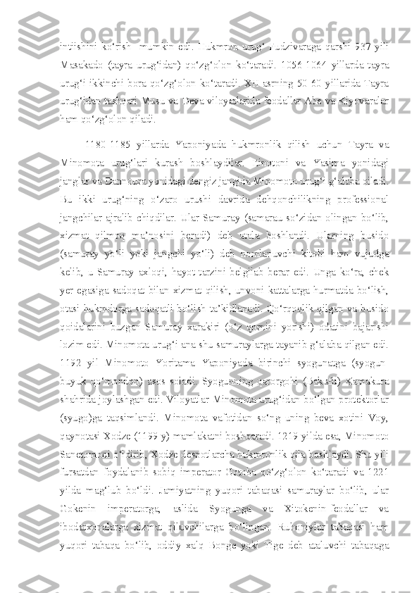 intiishini   ko‘rish     mumkin   edi.   Hukmron   urug‘   Fudzivaraga   qarshi   937   yili
Masakado   (tayra   urug‘idan)   qo‘zg‘olon   ko‘taradi.   1056-1064   yillarda   tayra
urug‘i ikkinchi bora qo‘zg‘olon ko‘taradi. XII asrning 50-60 yillarida Tayra
urug‘idan tashqari Musu va Deva viloyatlarida feodallar Abe va Kiyovaralar
ham qo‘zg‘olon qiladi.
1180-1185   yillarda   Yaponiyada   hukmronlik   qilish   uchun   Tayra   va
Minomota   urug‘lari   kurash   boshlaydilar.   Itinotoni   va   Yasima   yonidagi
janglar va Dannoura yonidagi dengiz jangida Minomoto urug‘i g‘alaba qiladi.
Bu   ikki   urug‘ning   o‘zaro   urushi   davrida   dehqonchilikning   professional
jangchilar  ajralib  chiqdilar.  Ular  Samuray  (samarau-so‘zidan  olingan  bo‘lib,
xizmat   qilmoq   ma’nosini   beradi)   deb   atala   boshlandi.   Ularning   busido
(samuray   yo‘li   yoki   jangchi   yo‘li)   deb   nomlanuvchi   kitobi   ham   vujudga
kelib,   u   Samuray   axloqi,   hayot   tarzini   belgilab   berar   edi.   Unga   ko‘ra,   chek
yer egasiga sadoqat bilan xizmat qilish, unvoni kattalarga hurmatda bo‘lish,
otasi hukmdorga sadoqatli bo‘lish ta’kidlanadi. Qo‘rqoqlik qilgan va busido
qoidalarini   buzgan   Samuray   xarakiri   (o‘z   qornini   yorishi)   odatini   bajarishi
lozim edi. Minomota urug‘i ana shu samuraylarga tayanib g‘alaba qilgan edi.
1192   yil   Minomoto   Yoritama   Yaponiyada   birinchi   syogunatga   (syogun-
buyuk   qo‘mondon)   asos   soladi.   Syogunning   qarorgohi   (Bakufu)   Kamakura
shahrida joylashgan edi. Viloyatlar Minomota urug‘idan bo‘lgan protektorlar
(syugo)ga   taqsimlandi.   Minomota   vafotidan   so‘ng   uning   beva   xotini   Voy,
qaynotasi Xodze (1199 y) mamlakatni boshqaradi. 1219 yilda esa, Minomoto
Sanetomoni o‘ldirib, Xodze despotlarcha hukmronlik qila boshlaydi. Shu yili
fursatdan   foydalanib   sobiq   imperator   Gotoba   qo‘zg‘olon   ko‘taradi   va   1221
yilda   mag‘lub   bo‘ldi.   Jamiyatning   yuqori   tabaqasi   samuraylar   bo‘lib,   ular
Gokenin   imperatorga,   aslida   Syogunga   va   Xitokenin-feodallar   va
ibodatxonalarga   xizmat   qiluvchilarga   bo‘lingan.   Ruhoniylar   tabaqasi   ham
yuqori   tabaqa   bo‘lib,   oddiy   xalq   Bonge   yoki   Tige   deb   ataluvchi   tabaqaga 