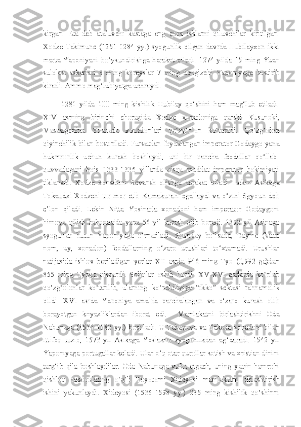 kirgan.   Eta   deb   ataluvchi   kastaga   eng   qora   ishlarni   qiluvchilar   kiritilgan.
Xodze  Takimune  (1251-1284  yy.)  syogunlik  qilgan  davrda  Hubilayxon  ikki
marta Yaponiyani bo‘ysundirishga harakat qiladi. 1274 yilda 15 ming Yuan
sulolasi   askarlari   8   ming   koreyslar   7   ming   dengizchi   Yaponiyaga   bostirib
kiradi. Ammo mag‘lubiyatga uchraydi.
1281   yilda   100   ming   kishilik   Hubilay   qo‘shini   ham   mag‘lub   etiladi.
XIV   asrning   birinchi   choragida   Xodze   xonadoniga   qarshi   Kusunoki,
Masasigenitta   Yositada   xonadonlari   qo‘zg‘olon   ko‘taradi.   Qo‘zg‘olon
qiyinchilik bilan bostiriladi. Fursatdan foydalangan imperator Godaygo yana
hukmronlik   uchun   kurash   boshlaydi,   uni   bir   qancha   feodallar   qo‘llab-
quvvatlagani   bois   1333-1336   yillarda   qisqa   muddat   imperator   hokimiyati
tiklanadi.   Xodze   xonadoni   Revansh   olishga   harakat   qiladi.   Lekin   Asikaga
Tokaudzi Xodzeni tor-mor etib Kamakurani egallaydi va o‘zini Sgyoun deb
e’lon   qiladi.   Lekin   Nitta   Yosinada   xonadoni   ham   imperator   Godaygoni
himoya   qilish   bahonasida   yana   56   yil   kurash   olib   boradi.   1392   yil   Asinaga
syogunati   butun   Yaponiyaga   o‘rnatiladi.   Shunday   bo‘lsada,   Dayme   (katta
nom,   uy,   xonadon)   feodallarning   o‘zaro   urushlari   to‘xtamadi.   Urushlar
natijasida   ishlov   beriladigan   yerlar   XII   asrda   946   ming   Tyo   (0,992   ga)dan
855   ming   Tyoga   qisqardi.   Soliqlar   oshib   bordi.   XV-XVI   asrlarda   ko‘plab
qo‘zg‘olonlar   ko‘tarilib,   ularning   ko‘pchiligiga   “ikko”   sektasi   rahnamolik
qildi.   XVI   asrda   Yaponiya   amalda   parchalangan   va   o‘zaro   kurash   olib
borayotgan   knyazliklardan   iborat   edi.     Mamlakatni   birlashtirishni   Oda
Nabunaga (1534-1582 yy.) boshladi. U Takugava va Takeda xonadoni bilan
ittifoq   tuzib,   1573   yil   Asikaga   Yosiakini   syogunlikdan   ag‘daradi.   1542   yil
Yaponiyaga portugallar keladi. Ular o‘q otar qurollar sotish va xristian dinini
targ‘ib   qila   boshlaydilar.   Oda   Nabunaga   vafot   etgach,   uning   yaqin   hamrohi
qishloq   oqsoqolining   o‘g‘li   Toyotomi   Xideyosi   mamlakatni   birlashtirish
ishini   yakunlaydi.   Xideyosi   (1536-1598   yy.)   235   ming   kishilik   qo‘shinni 