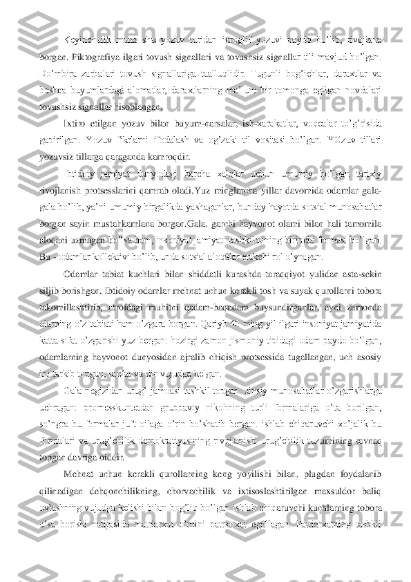 Keyinchalik  mana  shu  yozuv  turidan  ieroglif  yozuvi  paydo  bo’lib,  rivojlana 	
borgan.  Piktografiya  ilgari  tovush  signallari  va  tovushsiz  signall	ar  tili  mavjud  bo’lgan. 	
Do’mbira  zarbalari  tovush  signallariga  taalluqlidir.  Tugunli  bog’ichlar,  daraxtlar  va 
boshqa  buyumlardagi  alomatlar,  daraxtlarning  ma’lum  bir  tomonga  egilgan  novdalari 
tovushsiz signallar hisoblangan. 	 	
Ixtiro  etilgan  yozuv  bilan  buy	um	-narsalar,  ish	-xarakatlar,  voqealar  to’g’risida 	
gapirilgan.  Yozuv  fikrlarni  ifodalash  va  og’zaki  til  vositasi  bo’lgan.  YOzuv  tillari 
yozuvsiz tillarga qaraganda kamroqdir.	 	
Ibtidoiy  jamiyat  dunyodagi  barcha  xalqlar  uchun  umumiy  bo’lgan  tarixiy 	
rivojlanish	 protsesslarini  qamrab  oladi.Yuz  minglarcha  yillar  davomida  odamlar  gala	-	
gala bo’lib, ya’ni umumiy birgalikda yashaganlar, bunday hayotda sotsial munosabatlar 
borgan  sayin  mustahkamlana  borgan.Gala,  garchi  hayvonot  olami  bilan  hali  tamomila 
aloqani uzmagan	 bo’lsa ham, insoniyat jamiyati tashkilotining birinchi formasi bo’lgan. 	
Bu 	- odamlar kollektivi bo’lib, unda sotsial aloqalar etakchi rol o’ynagan. 	 	
Odamlar  tabiat  kuchlari  bilan  shiddatli  kurashda  taraqqiyot  yulidan  asta	-sekin 	
siljib borishgan. Ibtidoiy 	odamlar mehnat uchun kerakli tosh va suyak qurollarni tobora 	
takomillashtirib,  atrofdagi  muhitni  qadam	-baqadam  buysundirganlar,  ayni  zamonda 	
ularning o’z  tabiati  ham  o’zgara borgan. Qariyb  40  ming  yil  ilgari  insoniyat  jamiyatida 
katta sifat o’zgarishi yuz 	bergan: hozirgi zamon jismoniy tipidagi odam paydo bo’lgan, 	
odamlarning  hayvonot  dunyosidan  ajralib  chiqish  protsessida  tugallangan,  uch  asosiy 
irq tarkib topgan, san’at va din vujudga kelgan. 	 	
Gala  negizidan  urug’  jamoasi  tashkil  topgan.  Jinsiy  munosabatl	ar  o’zgarishlarga 	
uchragan:  promesskuntetdan  gruppaviy  nikohning  turli  formalariga  o’ta  borilgan, 
so’ngra  bu  formalar  juft  oilaga  o’rin  bo’shatib  bergan.  ishlab  chiqaruvchi  xo’jalik  bu 
formalari  va  urug’chilik  demokratiyasining  rivojlanishi  urug’chilik  tuz	umining  ravnaq 	
topgan davriga oiddir. 	 	
Mehnat  uchun  kerakli  qurollarning  keng  yoyilishi  bilan,  plugdan  foydalanib 	
qilinadigan  dehqonchilikning,  chorvachilik  va  ixtisoslashtirilgan  maxsuldor  baliq 
ovlashning vujudga kelishi bilan bog’liq bo’lgan ishlab  chiq	aruvchi kuchlarning  tobora 	
o’sa  borishi  natijasida  matriarxat  o’rnini  patriarxat  egallagan.  Patriarxatning  tashkil  