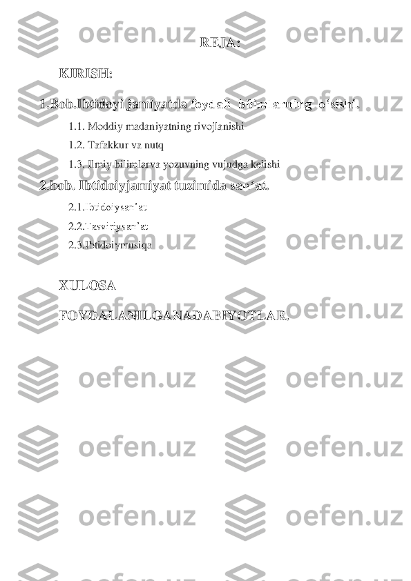 REJA:	 	
KIRISH:	 	
1.	Bob	.Ibtidoyi jamiyatda 	foydali  bilimlarning  o‘sishi	. 	
1.1. Moddiy madaniyatning rivojlanishi	 	
1.2. Tafakkur va nutq	 	
1.3. Ilmiy bilim	larva yozuvning 	vujudga kelishi	 	
2	.bob	. 	Ibtidoiy	jamiyat tuzimida 	san’at	. 	
2.1	.Ibtidoiysan’at	 	
2.2	.Tasviriysan’at	 	
2.3	.Ibtidoiymusiqa	 	
 	
XULOSA	 	
FOYDALANILGANADABIYOTLAR	. 	
 
 
 
 
 
 
  