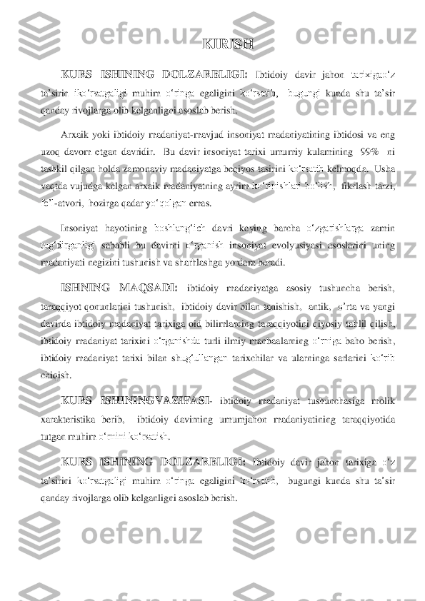 KIRISH	 	
KURS	 	ISHINING	 	DOLZARBLIGI:	 	Ibtidoiy	 davir	 jahon	 tarixigao‘z	 	
ta	’sirin	 iko‘rsatgaligi	 muhim	 o‘ringa	 egaligini	 ko‘rsatib,    bugungi	 kunda	 shu	 ta	’sir	 	
qanday	 rivojlarga	 olib	 kelganligni	 asoslab	 berish.	 	
Arxaik	 yoki	 ibtidoiy	 madaniyat	-mavjud	 insoniyat	 madaniyatining	 ibtidosi	 va	 eng	 	
uzoq	 davom	 etgan	 davridir	.   	Bu	 davir	 insoniyat	 tarixi	 umumiy	 kulamining	  	99%   	ni	 	
tashkil	 qilgan	 holda	 zamonaviy	 madaniyatga	 beqiyos	 tasirini	 ko‘rsatib	 kelmoqda	.  	Usha	 	
vaq	tda	 vujudga	 kelgan	 arxaik	 madaniyatning	 ayrim	 ko‘rinishlari	 bo‘lish	,  	fikrlash	 tarzi	,  	
fe’l	-atvori	,  	hozirga	 qadar	 yo‘qolgan	 emas	. 	
Insoniyat	 hayotining	 boshlang‘ich	 davri	 keying	 barcha	 o‘zgarishlarga	 zamin	 	
tug‘dirganligi	 sababli	 bu	 davirni	 o‘rganish	 insoniyat	 evolyusiyasi	 asoslarini	 uning	 	
madaniyati	 negizini	 tushunish	 va	 sharhlashga	 yordam	 beradi	. 	
ISHNING	 	MAQSADI	: 	ibtidoiy	 	madaniyatga	 	asosiy	 	tushuncha	 	berish	,  	
taraqqiyot	 qonunlarini	 tushunish	,   	ibtidoiy	 davir	 bilan	 tanishish	,   	antik	,   	o’	rta	 va	 yangi	 	
davirda	 ibtidoiy	 madaniyat	 tarixiga	 oid	 bilimlarning	 taraqqiyotini	 qiyosiy	 tahlil	 qilish	,  	
ibtidoiy	 madaniyat	 tarixini	 o‘rganishda	 turli	 ilmiy	 ma	nbaalarning	 o‘rniga	 baho	 berish	,   	
ibtidoiy	 madaniyat	 tarixi	 bilan	 sh	ug‘ullangan	 tarixchilar	 va	 ularninga	 sarlarini	 ko‘rib	 	
chiqish	.  	
KURS	 	ISHININGVAZIFASI	- 	ibtidoiy	 	madaniyat	 	tushunchasiga	 	molik	 	
xarakteristika	 berib	,   	ibtidoiy	 davirning	 umumjahon	 madaniyatining	 taraqqiyotida	 	
tutgan	 muhim	 o‘rnini	 ko‘rsatish	. 	
KURS	 ISHINING	 DOLZARBLIGI	: Ibtidoiy	 davir	 jahon	 tarixiga	 o‘z	 	
ta	’sirini	 ko‘rsatgaligi	 muhim	 o‘ringa	 egaligini	 ko‘rsatib	,   	bugungi	 kunda	 shu	 ta	’sir	 	
qanday	 rivojlarga	 olib	 kelganligni	 asoslab	 berish	. 	
 
  