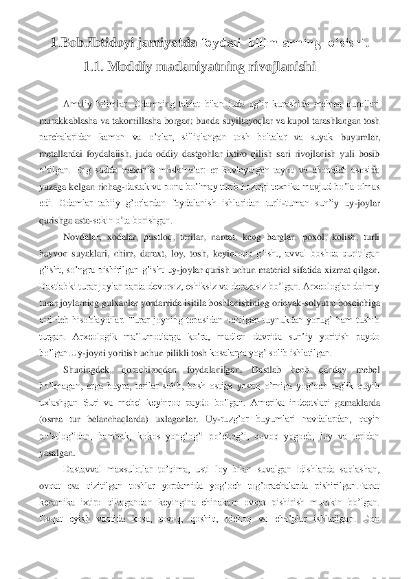 1.Bob.	Ibtidoyi jamiyatda 	foydali  bilimlarning  o‘sishi	. 	
1.1. Moddiy 	madaniyatning rivojlanishi	 	
 
Amaliy  bilimlar.  Odamning  tabiat  bilan  juda  og’ir  kurashida  mehnat  qurollari 	
murakkablasha va takomillasha borgan; bunda suyiltayoqlar va kupol tarashlangan tosh 
parchalaridan  kamon  va  o’qlar,  silliqlangan  tosh  boltalar  va  suyak	 	buyumlar, 	
metallardai  foydalaiish,  juda  oddiy  dastgohlar  ixtiro  qilish  sari  rivojlanish  yuli  bosib 
o’tilgan.  Eng  sodda  mexanik  moslamalar:  er  kovlaydigan  tayoq  va  chopqich  asosida 
yuzaga kelgan richag	-dastak va pona bo’lmay turib hozirgi texnika mavjud bo	’la olmas 	
edi.  Odamlar  tabiiy  g’orlardan  foydalanish  ishlaridan  turli	-tuman  sun’iy  uy	-joylar 	
qurishga asta	-sekin o’ta borishgan.	 	
Novdalar,  xodalar,  pustloq,  terilar,  namat,  keng  barglar,  poxol,  kolish,  turli 	
hayvon  suyaklari,  chim,  daraxt,  loy,  tosh,  keyin	rooq  g’isht,  avval  boshda  quritilgan 	
g’isht, so’ngra pishirilgan g’isht uy	-joylar qurish uchun  material sifatida xizmat qilgan. 	
Dastlabki turar joylar parda devorsiz, eshiksiz va derazasiz bo’lgan. Arxeologlar doimiy 
turar joylarning gulxanlar yordamida is	itila boshlanishining orinyak	-solyutre bosqichiga 	
oid  deb  hisoblaydilar.  Turar  joyning  tepasidan  ochilgan  tuynukdan  yorug’  ham  tushib 
turgan.  Arxeologik  ma’lumotlarga  ko’ra,  madlen  davrida  sun’iy  yoritish  paydo 
bo’lgan.Uy	-joyni yoritish uchun pilikli tosh 	kosalarga yog’ solib ishlatilgan.	 	
Shuningdek,  qorachiroqdan  foydalanilgan.  Dastlab  hech  qanday  mebel 	
bo’lmagan,  erga  buyra,  terilar  solib,  bosh  ostiga  yostiq  o’rniga  yog’och  taglik  quyib 
uxlashgan  Suri  va  mebel  keyinroq  paydo  bo’lgan.  Amerika  indeetslari  g	amaklarda 	
(osma  tur  belanchaqlarda)  uxlaganlar.  Uy	-ruzg’or  buyumlari  navdalardan,  qayin 	
po’stlog’idan,  bambuk,  kokos  yong’og’i  po’chog’i,  qovoq  yogoch,  loy  va  teridan 
yasalgan.	 	
Dastavval  maxsulotlar  to’qima,  usti  loy  bilan  suvalgan  idishlarda  saqlashan, 	
ov	qat  esa  qizitilgan  toshlar  yordamida  yog’och  tog’orachalarda  pishirilgan.Faqat 	
keramika  ixtiro  qilingandan  keyingina  chinakam  ovqat  pishirish  mumkin  bo’lgan. 
Ovqat  eyish  vaqtida  kosa,  tovoq,  qoshiq,  pichoq  va  cho’plar  ishlatilgan.  Don  