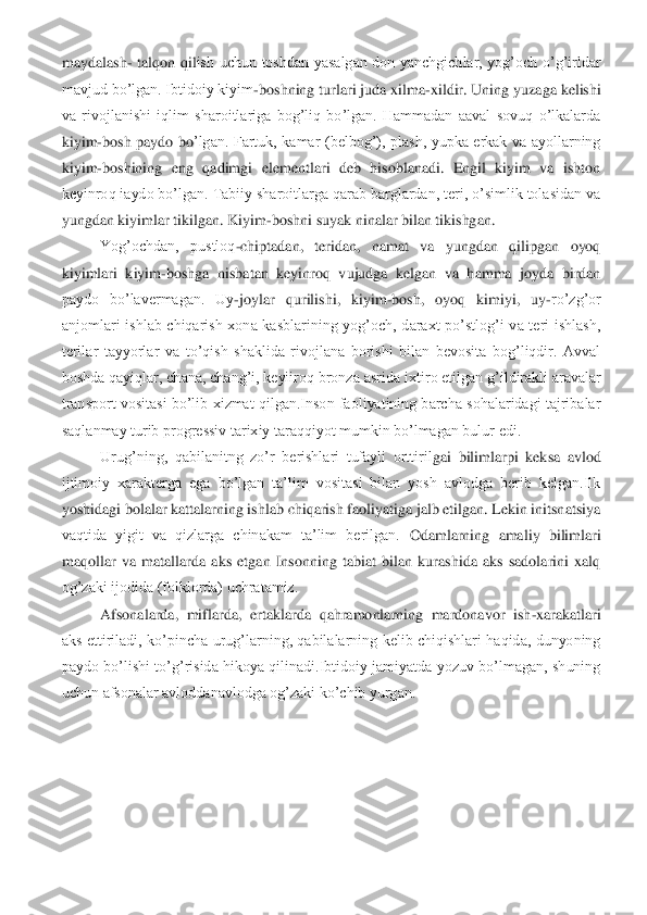 maydalash	- talqon  qil	ish  uchun  toshdan  yasalgan  don  yanchgichlar,  yog’och  o’g’irldar 	
mavjud bo’lgan. Ibtidoiy kiyim	-boshning turlari juda xilma	-xildir. Uning yuzaga kelishi 	
va  rivojlanishi  iqlim  sharoitlariga  bog’liq  bo’lgan.  Hammadan  aaval  sovuq  o’lkalarda 
kiyim	-bosh  paydo  bo	’lgan.  Fartuk,  kamar  (belbog’),  plash,  yupka  erkak  va  ayollarning 	
kiyim	-boshining  eng  qadimgi  elementlari  deb  hisoblanadi.  Engil  kiyim  va  ishton 	
keyinroq iaydo bo’lgan. Tabiiy sharoitlarga qarab barglardan, teri, o’simlik tolasidan va 
yungdan kiyimlar tiki	lgan. Kiyim	-boshni suyak ninalar bilan tikishgan.	 	
Yog’ochdan,  pustloq	-chiptadan,  teridan,  namat  va  yungdan  qilipgan  oyoq 	
kiyimlari  kiyim	-boshga  nisbatan  keyinroq  vujudga  kelgan  va  hamma  joyda  birdan 	
paydo  bo’lavermagan.  Uy	-joylar  qurilishi,  kiyim	-bosh,  oyo	q  kimiyi,  uy	-ro’zg’or 	
anjomlari  ishlab  chiqarish  xona  kasblarining  yog’och,  daraxt  po’stlog’i  va  teri  ishlash, 
terilar  tayyorlar  va  to’qish  shaklida  rivojlana  borishi  bilan  bevosita  bog’liqdir.  Avval 
boshda qayiqlar, chana, chang’i, keyiiroq bronza asrida 	ixtiro etilgan g’ildirakli aravalar 	
transport vositasi  bo’lib  xizmat  qilgan.Inson  faoliyatining barcha  sohalaridagi  tajribalar 
saqlanmay turib progressiv tarixiy taraqqiyot mumkin bo’lmagan bulur edi.	 	
Urug’ning,  qabilanitng  zo’r  berishlari  tufayli  orttiril	gai  bilimlarpi  keksa  avlod 	
ijtimoiy  xarakterga  ega  bo’lgan  ta’lim  vositasi  bilan  yosh  avlodga  berib  kelgan.Ilk 
yoshidagi bolalar kattalarning ishlab chiqarish faoliyatiga jalb etilgan. Lekin initsnatsiya 
vaqtida  yigit  va  qizlarga  chinakam  ta’lim  berilgan. 	Odamlarning  amaliy  bilimlari 	
maqollar  va  matallarda  aks  etgan  Insonning  tabiat  bilan  kurashida  aks  sadolarini  xalq 
og’zaki ijodida (folklorda) uchratamiz. 	 	
Afsonalarda,  miflarda,  ertaklarda  qahramonlarning  mardonavor  ish	-xarakatlari 	
aks  ettiriladi,  ko’pinc	ha  urug’larning,  qabilalarning  kelib  chiqishlari  haqida,  dunyoning 	
paydo  bo’lishi  to’g’risida  hikoya  qilinadi.Ibtidoiy  jamiyatda  yozuv  bo’lmagan,  shuning 
uchun afsonalar avloddanavlodga og’zaki ko’chib yurgan.	 	
 
 
 
  